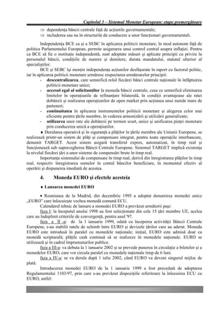 Capitolul 3 – Sistemul Monetar European: etape premergătoare
       Þ dependenţa băncii centrale faţă de acţiunile guvernamentale;
       Þ includerea sau nu în structurile de conducere a unor funcţionari guvernamentali.
        Independenţa BCE ca şi a SEBC în aplicarea politicii monetare, în mod autonom faţă de
politica Parlamentului European, permite asigurarea unui control central asupra inflaţiei. Pentru
ca BCE să fie o instituţie independentă, sunt adoptate măsuri şi aplicate principii cu privire la
personalul băncii, condiţiile de numire şi demitere, durata mandatului, statutul ulterior al
specialiştilor.
        BCE şi SEBC îşi menţin independenţa acţiunilor desfăşurate în raport cu factorul politic,
iar în aplicarea politicii monetare urmăresc respectarea următoarelor principii:
        - descentralizarea, care semnifică rolul fiecărei bănci centrale naţionale în înfăptuirea
            politicii monetare unice;
        - accesul egal al solicitanţilor la moneda băncii centrale, ceea ce semnifică eliminarea
            limitelor în operaţiunile de refinanţare bilaterală, în condiţii avantajoase ale ratei
            dobânzii şi realizarea operaţiunilor de open market prin acţiunea unui număr mare de
            parteneri;
        - continuitatea în aplicarea instrumentelor politicii monetare şi alegerea celor mai
            eficiente pentru ţările membre, în vederea armonizării şi utilizării generalizate;
        - utilizarea unor rate ale dobânzii pe termen scurt, unice şi unificarea pieţei monetare
            prin conducerea unică a operaţiunilor.
        ♦ Derularea operativă şi în siguranţă a plăţilor în ţările membre ale Uniunii Europene, se
realizează printr-un sistem de plăţi şi compensare integrat, pentru toate operaţiile interbancare,
denumit TARGET. Acest sistem asigură transferul expres, automatizat, în timp real şi
funcţionează sub supravegherea Băncii Centrale Europene. Sistemul TARGET implică existenţa
la nivelul fiecărei ţări a unor sisteme de compensări brute în timp real.
        Importanţa sistemului de compensare în timp real, derivă din înregistrarea plăţilor în timp
real, respectiv înregistrarea sumelor în contul băncilor beneficiare, în momentul efectiv al
operării şi dispunerea imediată de acestea.

       4.      Moneda EURO şi efectele acesteia
       ♦ Lansarea monedei EURO
        • Reuniunea de la Madrid, din decembrie 1995 a adoptat denumirea monedei unice
„EURO” care înlocuieşte vechea monedă comună ECU.
        Calendarul tehnic de lansare a monedei EURO a prevăzut următorii paşi:
        faza I: la începutul anului 1998 au fost selecţionate din cele 15 ţări membre UE, acelea
care au îndeplinit criteriile de convergenţă, pentru anul '97.
        faza a II -a: de la 1 ianuarie 1999, odată cu începerea activităţii Băncii Centrale
Europene, s-au stabilit ratele de schimb între EURO şi devizele ţărilor care au aderat. Moneda
EURO este introdusă în paralel cu monedele naţionale; iniţial, EURO este admisă doar ca
monedă scripturală; plăţile cash continuă să se realizeze în monedele naţionale. EURO se
utilizează şi în cadrul împrumuturilor publice.
        faza a III-a: va debuta la 1 ianuarie 2002 şi se prevede punerea în circulaţie a biletelor şi a
monedelor EURO, care vor circula paralel cu monedele naţionale timp de 6 luni.
        faza a IV-a: se va derula după 1 iulie 2002, când EURO va deveni singurul mijloc de
plată.
        Introducerea monedei EURO de la 1 ianuarie 1999 a fost precedată de adoptarea
Regulamentului 1103/97, prin care s-au prevăzut dispoziţiile referitoare la înlocuirea ECU cu
EURO, astfel:
 