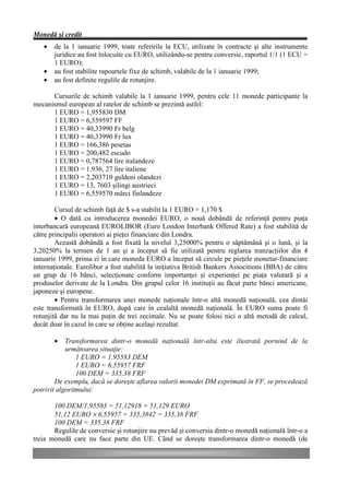 Monedă şi credit
   •   de la 1 ianuarie 1999, toate referirile la ECU, utilizate în contracte şi alte instrumente
       juridice au fost înlocuite cu EURO, utilizându-se pentru conversie, raportul 1/1 (1 ECU =
       1 EURO);
   •   au fost stabilite rapoartele fixe de schimb, valabile de la 1 ianuarie 1999;
   •   au fost definite regulile de rotunjire.

      Cursurile de schimb valabile la 1 ianuarie 1999, pentru cele 11 monede participante la
mecanismul european al ratelor de schimb se prezintă astfel:
      1 EURO = 1,955830 DM
      1 EURO = 6,559597 FF
      1 EURO = 40,33990 Fr belg
      1 EURO = 40,33990 Fr lux
      1 EURO = 166,386 pesetas
      1 EURO = 200,482 escudo
      1 EURO = 0,787564 lire iralandeze
      1 EURO = 1.936, 27 lire italiene
      1 EURO = 2,203710 guldeni olandezi
      1 EURO = 13, 7603 şilingi austrieci
      1 EURO = 6,559570 mărci finlandeze

        Cursul de schimb faţă de $ s-a stabilit la 1 EURO = 1,170 $
        • O dată cu introducerea monedei EURO, o nouă dobândă de referinţă pentru piaţa
interbancară europeană EUROLIBOR (Euro London Interbank Offered Rate) a fost stabilită de
către principalii operatori ai pieţei financiare din Londra.
        Această dobândă a fost fixată la nivelul 3,25000% pentru o săptămână şi o lună, şi la
3,20250% la termen de 1 an şi a început să fie utilizată pentru reglarea tranzacţiilor din 4
ianuarie 1999, prima zi în care moneda EURO a început să circule pe pieţele monetar-financiare
internaţionale. Eurolibor a fost stabilită la iniţiativa British Bankers Associtions (BBA) de către
un grup de 16 bănci, selecţionate conform importanţei şi experienţei pe piaţa valutară şi a
produselor derivate de la Londra. Din grupul celor 16 instituţii au făcut parte bănci americane,
japoneze şi europene.
        • Pentru transformarea unei monede naţionale într-o altă monedă naţională, cea dintâi
este transformată în EURO, după care în cealaltă monedă naţională. În EURO suma poate fi
rotunjită dar nu la mai puţin de trei zecimale. Nu se poate folosi nici o altă metodă de calcul,
decât doar în cazul în care se obţine acelaşi rezultat.

       •    Transformarea dintr-o monedă naţională într-alta este ilustrată pornind de la
            următoarea situaţie:
                1 EURO = 1,95583 DEM
                1 EURO = 6,55957 FRF
                100 DEM = 335,38 FRF
        De exemplu, dacă se doreşte aflarea valorii monedei DM exprimată în FF, se procedează
potrivit algoritmului:

       100 DEM/1,95583 = 51,12918 = 51,129 EURO
       51,12 EURO × 6,55957 = 335,3842 = 335,38 FRF
       100 DEM = 335,38 FRF
       Regulile de conversie şi rotunjire nu prevăd şi conversia dintr-o monedă naţională într-o a
treia monedă care nu face parte din UE. Când se doreşte transformarea dintr-o monedă (de
 