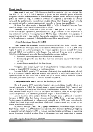 Monedă şi credit
        Bancnotele în total sunt 7 EURO bancnote, în diferite mărimi şi culori, cu valori de 500,
200, 100, 50, 20, 10, şi 5 EURO. Designul şi grafica lor sunt simbolice pentru arhitectura
europeană. Desenele nu reprezintă nici un monument real, existent. Pe faţa bancnotelor se găsesc
grafice de ferestre şi porţi, ca simbol al spiritului de cooperare şi deschidere în Uniunea
Europeană. Pe spatele fiecărei bancnote sunt schiţate diferite stiluri de poduri, fiecare specific
unei anumite perioade, o metaforă a comunicării oamenilor în Europa şi cu restul lumii.
        Designul final a fost anunţat în decembrie 1996, la Dublin, la Consiliul European. Toate
monedele sunt prevăzute cu sisteme avansate de securitate.
        Monedele – sunt în număr de 8 cu valori de 2 şi 1 EURO, apoi 50, 20, 10, 5, 2, şi 1 cenţi.
Fiecare monedă are o faţă identică, reprezentând harta UE, pe un fundal cu linii transversale, la
care sunt ataşate stelele de pe steagul european. Modelul de pe cealaltă faţă a monedei poate fi
ales de fiecare din cele 11 state membre. De exemplu, un cetăţean francez va putea să-şi cumpere
în Berlin un hot-dog cu o monedă EURO având imprimat chipul regelui Spaniei2.

          ♦ Efectele introducerii monedei EURO
        Multe sectoare ale economiei au trecut la sistemul EURO încă de la 1 ianuarie 1999.
Tot de la această dată tranzacţiile între sectorul bancar şi băncile centrale se fac în EURO. Toate
pieţele de capital ale statelor participante îşi operează operaţiile în noua monedă. Guvernele
utilizează EURO pentru stabilirea noilor bugete. Cele mai mari firme, au trecut la utilizarea
EURO încă de la începutul procesului datorită beneficiilor care sunt multiple:
        • eliminarea costurilor şi a riscului schimburilor internaţionale;
        • transparenţa preţurilor care duce la o mai bună concurenţă cu privire la vânzări şi
           servicii;
        • standardizarea contabilităţii şi a altor sisteme.
        Companiile mici şi mijlocii, care sunt de obicei furnizorii companiilor mari, sunt nevoite
să treacă la sistemul EURO pentru a nu-şi periclita existenţa.
        Începând de la 11 ianuarie 1999 (deoarece a fost nevoie de o săptămână pentru sfârşitul
de an şi terminarea stocului existent), aproape toate preţurile în majoritatea magazinelor şi
supermarketurilor au fost afişate atât în EURO cât şi în vechea monedă naţională. Aceasta
serveşte la „convertirea publicului” la folosirea monedei unice EURO.
          • Asupra sistemului bancar, efectele pot fi evidenţiate astfel:
        De la 1 ianuarie 1999, majoritatea băncilor oferă posibilitatea clienţilor săi de a-şi
converti economiile în EURO, dar obligativitatea va surveni numai după 2002. Posesorul unui
cont în EURO poate plăti sau poate da ordine de plată în moneda naţională, fără a i se percepe
vreun comision. Pentru plăţile în EURO au fost tipărite noi carnete de cecuri, iar pe lângă logo-ul
EURO sunt prevăzute şi cu o bandă magnetică care asigură că plata se va realiza.
        Aceasta înseamnă că un cetăţean francez, de exemplu, poate să plătească o factură în
Germania în EURO (chiar dacă factura este exprimată în DEM), fără a i se percepe comision.
Dacă acesta doreşte să plătească în vechea monedă naţională, sau în DEM, banca va continua în,
perioada interimară, să perceapă comisioane relativ mari, deoarece aceste plăţi trebuie trecute
manual prin sistemul de clearing.
        În perioada tranziţiei (1999 – 2001) agenţii economici au posibilitatea alegerii modului
de efectuare a plăţilor în EURO sau în moneda naţională. După 1 ianuarie 2002 însă, toate plăţile
şi încasările vor fi efectuate în EURO. În perioada tranziţiei, băncile sunt obligate să transforme
sumele în moneda cerută de creditor. Când o întreprindere are cont bancar doar în moneda

2
    „Euro 1998 – Raport” – European Comissin, 25.03.1998
 