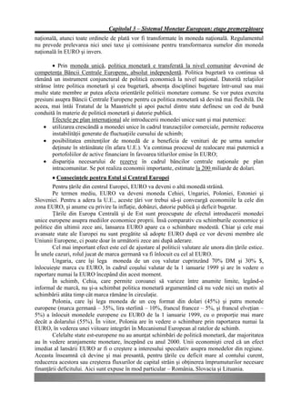 Capitolul 3 – Sistemul Monetar European: etape premergătoare
naţională, atunci toate ordinele de plată vor fi transformate în moneda naţională. Regulamentul
nu prevede prelevarea nici unei taxe şi comisioane pentru transformarea sumelor din moneda
naţională în EURO şi invers.

        • Prin moneda unică, politica monetară e transferată la nivel comunitar devenind de
competenţa Băncii Centrale Europene, absolut independentă. Politica bugetară va continua să
rămână un instrument conjunctural de politică economică la nivel naţional. Datorită relaţiilor
strânse între politica monetară şi cea bugetară, absenţa disciplinei bugetare într-unul sau mai
multe state membre ar putea afecta orientările politicii monetare comune. Se vor putea exercita
presiuni asupra Băncii Centrale Europene pentru ca politica monetară să devină mai flexibilă. De
aceea, mai întâi Tratatul de la Maastricht şi apoi pactul dintre state definesc un cod de bună
conduită în materie de politică monetară şi datorie publică.
        Efectele pe plan internaţional ale introducerii monedei unice sunt şi mai puternice:
    • utilizarea crescândă a monedei unice în cadrul tranzacţiilor comerciale, permite reducerea
        instabilităţii generate de fluctuaţiile cursului de schimb;
    • posibilitatea emitenţilor de monedă de a beneficia de venituri de pe urma sumelor
        deţinute în străinătate (în afara U.E.). Va continua procesul de realocare mai puternică a
        portofoliilor de active financiare în favoarea titlurilor emise în EURO;
    • dispariţia necesarului de rezerve în cadrul băncilor centrale naţionale pe plan
        intracomunitar. Se pot realiza economii importante, estimate la 200 miliarde de dolari.
        • Consecinţele pentru Estul şi Centrul Europei
        Pentru ţările din centrul Europei, EURO va deveni o altă monedă străină.
        Pe termen mediu, EURO va deveni moneda Cehiei, Ungariei, Poloniei, Estoniei şi
Sloveniei. Pentru a adera la U.E., aceste ţări vor trebui să-şi conveargă economiile la cele din
zona EURO, şi anume cu privire la inflaţie, dobânzi, datorie publică şi deficit bugetar.
        Ţările din Europa Centrală şi de Est sunt preocupate de efectul introducerii monedei
unice europene asupra mediilor economice proprii. Însă comparativ cu schimburile economice şi
politice din ultimii zece ani, lansarea EURO apare ca o schimbare modestă. Chiar şi cele mai
avansate state ale Europei nu sunt pregătite să adopte EURO după ce vor deveni membre ale
Uniunii Europene, ci poate doar în următorii zece ani după aderare.
        Cel mai important efect este cel de ajustare al politicii valutare ale unora din ţările estice.
În unele cazuri, rolul jucat de marca germană va fi înlocuit cu cel al EURO.
        Ungaria, care îşi lega moneda de un coş valutar cuprinzând 70% DM şi 30% $,
înlocuieşte marca cu EURO, în cadrul coşului valutar de la 1 ianuarie 1999 şi are în vedere o
raportare numai la EURO începând din acest moment.
        În schimb, Cehia, care permite coroanei să varieze între anumite limite, legând-o
informal de marcă, nu şi-a schimbat politica monetară argumentând că nu vede nici un motiv al
schimbării atâta timp cât marca rămâne în circulaţie.
        Polonia, care îşi lega moneda de un coş format din dolari (45%) şi patru monede
europene (marca germană – 35%, lira sterlină – 10%, francul francez – 5%, şi francul elveţian –
5%) a înlocuit monedele europene cu EURO de la 1 ianuarie 1999, cu o proporţie mai mare
decât a dolarului (55%). În viitor, Polonia are în vedere o schimbare prin raportarea numai la
EURO, în vederea unei viitoare integrări în Mecanismul European al ratelor de schimb.
        Celelalte state est-europene nu au anunţat schimbări de politică monetară, dar majoritatea
au în vedere aranjamente monetare, începând cu anul 2000. Unii economişti cred că un efect
imediat al lansării EURO ar fi o creştere a interesului speculativ asupra monedelor din regiune.
Aceasta înseamnă că devine şi mai presantă, pentru ţările cu deficit mare al contului curent,
reducerea acestora sau creşterea fluxurilor de capital străin şi obţinerea împrumuturilor necesare
finanţării deficitului. Aici sunt expuse în mod particular – România, Slovacia şi Lituania.
 