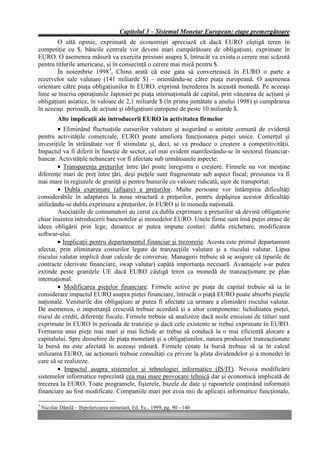 Capitolul 3 – Sistemul Monetar European: etape premergătoare
        O altă opinie, exprimată de economişti apreciază că dacă EURO câştigă teren în
competiţie cu $, băncile centrale vor deveni mari cumpărătoare de obligaţiuni, exprimate în
EURO. O asemenea măsură va exercita presiuni asupra $, întrucât va exista o cerere mai scăzută
pentru titlurile americane, şi în consecinţă o cerere mai mică pentru $.
        În noiembrie 19983, China arată că este gata să convertească în EURO o parte a
rezervelor sale valutare (141 miliarde $) – orientându-se către piaţa europeană. O asemenea
orientare către piaţa obligaţiunilor în EURO, exprimă încrederea în această monedă. Pe aceeaşi
linie se înscriu operaţiunile Japoniei pe piaţa internaţională de capital, prin vânzarea de acţiuni şi
obligaţiuni asiatice, în valoare de 2,1 miliarde $ (în prima jumătate a anului 1998) şi cumpărarea
în aceeaşi perioadă, de acţiuni şi obligaţiuni europene de peste 10 miliarde $.
           Alte implicaţii ale introducerii EURO în activitatea firmelor
        • Eliminând fluctuaţiile cursurilor valutare şi asigurând o unitate comună de evidenţă
pentru activităţile comerciale, EURO poate ameliora funcţionarea pieţei unice. Comerţul şi
investiţiile în străinătate vor fi stimulate şi, deci, se va produce o creştere a competitivităţii.
Impactul va fi diferit în funcţie de sector, cel mai evident manifestându-se în sectorul financiar-
bancar. Activităţile nebancare vor fi afectate sub următoarele aspecte:
        • Transparenţa preţurilor între ţări poate înregistra o creştere. Firmele nu vor menţine
diferenţe mari de preţ între ţări, deşi pieţele sunt fragmentate sub aspect fiscal; presiunea va fi
mai mare în regiunile de graniţă şi pentru bunurile cu valoare ridicată, uşor de transportat.
        • Dubla exprimare (afişare) a preţurilor. Multe persoane vor întâmpina dificultăţi
considerabile în adaptarea la noua structură a preţurilor, pentru depăşirea acestor dificultăţi
utilizându-se dubla exprimare a preţurilor, în EURO şi în moneda naţională.
        Asociaţiile de consumatori au cerut ca dubla exprimare a preţurilor să devină obligatorie
chiar înaintea introducerii bancnotelor şi monedelor EURO. Unele firme sunt însă puţin atrase de
ideea obligării prin lege, deoarece ar putea impune costuri: dubla etichetare, modificarea
softwar-ului.
        • Implicaţii pentru departamentul financiar şi trezorerie. Acesta este primul departament
afectat, prin eliminarea costurilor legate de tranzacţiile valutare şi a riscului valutar. Lipsa
riscului valutar implică doar calcule de conversie. Managerii trebuie să se asigure că tipurile de
contracte (derivate financiare, swap valutar) capătă importanţa necesară. Avantajele s-ar putea
extinde peste graniţele UE dacă EURO câştigă teren ca monedă de tranzacţionare pe plan
internaţional.
        • Modificarea pieţelor financiare. Firmele active pe piaţa de capital trebuie să ia în
considerare impactul EURO asupra pieţei financiare, întrucât o piaţă EURO poate absorbi pieţele
naţionale. Veniturile din obligaţiuni ar putea fi afectate ca urmare a eliminării riscului valutar.
De asemenea, o importanţă crescută trebuie acordată şi a altor componente: lichiditatea pieţei,
riscul de credit, diferenţe fiscale. Firmele trebuie să analizeze dacă noile emisiuni de titluri sunt
exprimate în EURO în perioada de tranziţie şi dacă cele existente ar trebui exprimate în EURO.
Formarea unei pieţe mai mari şi mai lichide ar trebui să conducă la o mai eficientă alocare a
capitalului. Spre deosebire de piaţa monetară şi a obligaţiunilor, natura produselor tranzacţionate
la bursă nu este afectată în aceeaşi măsură. Firmele cotate la bursă trebuie să ia în calcul
utilizarea EURO, iar acţionarii trebuie consultaţi cu privire la plata dividendelor şi a monedei în
care să se realizeze.
        • Impactul asupra sistemelor şi tehnologiei informatice (IS/IT). Nevoia modificării
sistemelor informatice reprezintă cea mai mare provocare tehnică dar şi economică implicată de
trecerea la EURO. Toate programele, fişierele, bazele de date şi rapoartele conţinând informaţii
financiare au fost modificate. Companiile mari pot avea mii de aplicaţii informatice funcţionale,

3
    Nicolae Dănilă – Bipolarizarea monetară, Ed. Ec., 1999, pg. 90 - 140
 