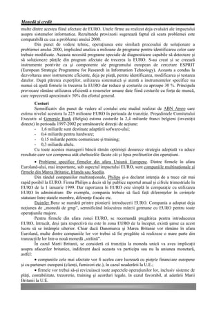 Monedă şi credit
multe dintre acestea fiind afectate de EURO. Unele firme au realizat deja evaluări ale impactului
asupra sistemelor informatice. Rezultatele provizorii sugerează faptul că scara problemei este
comparabilă cu cea a problemei anului 2000.
        Din punct de vedere tehnic, operaţiunea este similară procesului de soluţionare a
problemei anului 2000, implicând analiza a milioane de programe pentru identificarea celor care
trebuie modificate. Aceasta necesită programe speciale de diagnosticare capabile să detecteze şi
să soluţioneze părţile din program afectate de trecerea la EURO. S-au creat şi se creează
instrumente potrivite ca şi componente ale programului european de cercetare ESPRIT
(European Strategic Programme for Research in Information Tehnology). Aceasta a condus la
dezvoltarea unor instrumente eficiente, deja pe piaţă, pentru identificarea, modificarea şi testarea
datelor. După părerea experţilor, utilizarea sistematică şi atentă a instrumentelor specifice nu
numai că ajută firmele în trecerea la EURO dar reduce şi costurile cu aproape 30 %. Principala
provocare rămâne utilizarea eficientă a resurselor umane date fiind costurile cu forţa de muncă,
care reprezentă aproximativ 50% din efortul general.
        Costuri
        Semnificativ din punct de vedere al costului este studiul realizat de ABN Amro care
estima nivelul acestora la 225 milioane EURO în perioada de tranziţie. Preşedintele Comitetului
Executiv al Generale Bank (Belgia) estima costurile la 2,4 miliarde franci belgieni (investiţii
directe) în perioada 1997-2002 pe următoarele direcţii de acţiune:
        - 1,6 miliarde sunt destinate adaptării sofware-ului;
        - 0,4 miliarde pentru hardware;
        - 0,15 miliarde pentru comunicare şi training;
        - 0,3 miliarde altele.
        Cu toate acestea managerii băncii rămân optimişti deoarece strategia adoptată va aduce
rezultate care vor compensa atât cheltuielile făcute cât şi lipsa profiturilor din operaţiuni.
        • Probleme specifice firmelor din afara Uniunii Europene. Dintre firmele în afara
Euroland-ului, mai importante, sub aspectul impactului EURO, sunt companiile multinaţionale şi
firmele din Marea Britanie, Irlanda sau Suedia.
        Din rândul companiilor multinaţionale, Philips şi-a declarat intenţia de a trece cât mai
rapid posibil la EURO. Firma Philips a decis să îşi publice raportul anual şi cifrele trimestriale în
EURO de la 1 ianuarie 1999. Dar raportarea în EURO este simplă în comparaţie cu utilizarea
EURO în administrare. De exemplu, compania trebuie să facă faţă diferenţelor în cerinţele
statutare între statele membre, diferenţe fiscale etc.
        Daimler Benz se numără printre pionierii introducerii EURO. Compania a adoptat deja
noţiunea de „monedă de grup”, semnificând înlocuirea mărcii germane cu EURO pentru toate
operaţiunile majore.
        Pentru firmele din afara zonei EURO, se recomandă pregătirea pentru introducerea
EURO, întrucât, deşi ţara respectivă nu este în zona EURO de la început, există şanse ca acest
lucru să se întâmple ulterior. Chiar dacă Danemarca şi Marea Britanie vor rămâne în afara
Euroland, multe dintre companiile lor vor trebui să fie pregătite să realizeze o mare parte din
tranzacţiile lor într-o nouă monedă „străină”.
        În cazul Marii Britanii, se consideră că tranziţia la moneda unică va avea implicaţii
asupra afacerilor britanice, indiferent dacă aceasta va participa sau nu la uniunea monetară,
astfel:
        • companiile cele mai afectate vor fi acelea care lucrează cu pieţele financiare europene
şi cu parteneri europeni (clienţi, furnizori etc.), în cazul neaderării la U.E.;
        • firmele vor trebui să-şi revizuiască toate aspectele operaţiunilor lor, inclusiv sisteme de
plăţi, contabilitate, trezorerie, training şi acorduri legale, în cazul favorabil, al aderării Marii
Britanii la U.E.
 