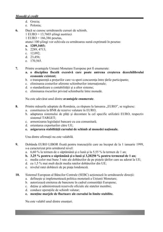 Monedă şi credit
      d. Grecia;
      e. Polonia;
6.    Dacă se cunosc următoarele cursuri de schimb,
      1 EURO = 13,7603 şilingi austrieci
      1 EURO = 166,386 pesetas,
      atunci 100 şilingi vor echivala cu următoarea sumă exprimată în pesetas:
      a. 1209,1603;
      b. 2289, 4713;
      c. 12,092;
      d. 23,456;
      e. 170,565.

7.    Printre avantajele Uniunii Monetare Europene pot fi enumerate:
      a. o disciplina fiscală excesivă care poate antrena creşterea dezechilibrului
          economic existent;
      b. o transparenţă a preţurilor care va spori concurenţa între ţările participante;
      c. eliminarea costurilor aferente schimburilor internaţionale;
      d. o standardizare a contabilităţii şi a altor sisteme;
      e. eliminarea riscurilor privind schimburile între monede.

      Nu este adevărat unul dintre avantajele enumerate.

8.    Printre măsurile adoptate de România, ca răspuns la lansarea „EURO”, se regăsesc:
      a. constituirea la BNR de rezerve valutare în EURO;
      b. adaptarea sistemului de plăţi şi decontare la cel specific utilizării EURO, respectiv
          sistemul TARGET;
      c. armonizarea legislaţiei bancare cu cea comunitară;
      d. orientarea exporturilor către UE;
      e. asigurarea stabilităţii cursului de schimb al monedei naţionale.

      Una dintre afirmaţii nu este valabilă.

9.    Dobânda EURO LIBOR fixată pentru tranzacţiile care au început de la 1 ianuarie 1999,
      s-a caracterizat prin următorul nivel:
      a. 6,60 % la termen de o săptămână şi o lună şi la 5,55 % la termen de 1 an;
      b. 3,25 % pentru o săptămână şi o lună şi 3,20250 % pentru termenul de 1 an;
      c. media celor mai bune 3 rate ale dobânzilor de pe pieţele ţărilor care au aderat la UE;
      d. cu 1,5 % mai mult decât media ratelor dobânzilor din UE;
      e. nivelul ratei dobânzii de pe piaţa londoneză.

10.   Sistemul European al Băncilor Centrale (SEBC) acţionează în următoarele direcţii:
      a. defineşte şi implementează politica monetară a Uniunii Monetare;
      b. autorizează emiterea de bancnote în cadrul comunităţii Europene;
      c. deţine şi administrează rezervele oficiale ale statelor membre;
      d. conduce operaţiile de schimb valutar;
      e. menţine marjele de fluctuare ale cursului în limite stabilite.

      Nu este valabil unul dintre enunţuri.
 