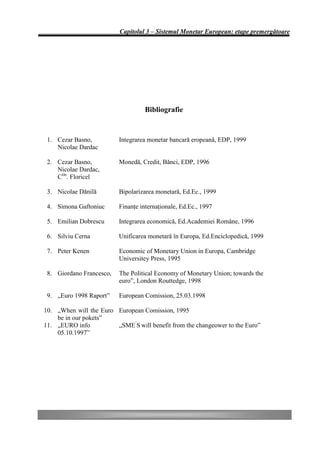 Capitolul 3 – Sistemul Monetar European: etape premergătoare




                                    Bibliografie


 1. Cezar Basno,          Integrarea monetar bancară eropeană, EDP, 1999
    Nicolae Dardac

 2. Cezar Basno,          Monedă, Credit, Bănci, EDP, 1996
    Nicolae Dardac,
    Ctin. Floricel

 3. Nicolae Dănilă        Bipolarizarea monetară, Ed.Ec., 1999

 4. Simona Gaftoniuc      Finanţe internaţionale, Ed.Ec., 1997

 5. Emilian Dobrescu      Integrarea economică, Ed.Academiei Române, 1996

 6. Silviu Cerna          Unificarea monetară în Europa, Ed.Enciclopedică, 1999

 7. Peter Kenen           Economic of Monetary Union in Europa, Cambridge
                          Universitey Press, 1995

 8. Giordano Francesco,   The Political Economy of Monetary Union; towards the
                          euro”, London Routtedge, 1998

 9. „Euro 1998 Raport”    European Comission, 25.03.1998

10. „When will the Euro European Comission, 1995
    be in our pokets”
11. „EURO info          „SME’S will benefit from the changeower to the Euro”
    05.10.1997”
 
