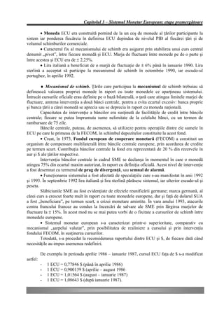 Capitolul 3 – Sistemul Monetar European: etape premergătoare

        • Moneda ECU era construită pornind de la un coş de monede al ţărilor participante la
sistem iar ponderea fiecăreia în definirea ECU depindea de nivelul PIB al fiecărei ţări şi de
volumul schimburilor comerciale.
        • Caracterul fix al mecanismului de schimb era asigurat prin stabilirea unui curs central
denumit „pivot”, între fiecare monedă şi ECU. Marja de fluctuare între monede pe de o parte şi
între acestea şi ECU era de ± 2,25%.
        • Lira italiană a beneficiat de o marjă de fluctuaţie de ± 6% până în ianuarie 1990. Lira
sterlină a acceptat să participe la mecanismul de schimb în octombrie 1990, iar escudo-ul
portughez, în aprilie 1992.

        ♦ Mecanismul de schimb. Ţările care participau la mecanismul de schimb trebuiau să
definească valoarea propriei monede în raport cu toate monedele ce aparţineau sistemului.
Întrucât cursurile oficiale erau definite pe o bază bilaterală, o ţară care atingea limitele marjei de
fluctuare, antrena intervenţia a două bănci centrale, pentru a evita ecartul excesiv: banca proprie
şi banca ţării a cărei monedă se aprecia sau se deprecia în raport cu moneda naţională.
        Capacitatea de intervenţie a băncilor era susţinută de facilităţile de credit între băncile
centrale; fiecare se putea împrumuta sume nelimitate de la celelalte bănci, cu un termen de
rambursare de 75 zile.
        Băncile centrale, puteau, de asemenea, să utilizeze pentru operaţiile dintre ele sumele în
ECU pe care le primeau de la FECOM, în schimbul depozitelor constituite la acest fond.
        • Creat, în 1973, Fondul european de cooperare monetară (FECOM) a constituit un
organism de compensare multilaterală între băncile centrale europene, prin acordarea de credite
pe termen scurt. Contribuţia băncilor centrale la fond era reprezentată de 20 % din rezervele în
aur şi $ ale ţărilor respective.
        Intervenţia băncilor centrale în cadrul SME se declanşa în momentul în care o monedă
atingea 75% din ecartul maxim autorizat, în raport cu definiţia oficială. Acest nivel de intervenţie
a fost desemnat cu termenul de prag de divergenţă, sau semnal de alarmă.
        • Funcţionarea sistemului a fost afectată de speculaţiile care s-au manifestat în anii 1992
şi 1993. În septembrie 1992 lira italiană şi lira sterlină părăsesc sistemul, iar ulterior escudo-ul şi
peseta.
        Slăbiciunile SME au fost evidenţiate de efectele reunificării germane; marca germană, al
cărei curs a crescut foarte mult în raport cu toate monedele europene, dar şi faţă de dolarul SUA
a fost „beneficiara”, pe termen scurt, a crizei monetare amintite. În vara anului 1993, atacurile
contra francului francez au condus la încercări de salvare ale SME prin lărgirea marjelor de
fluctuare la ± 15%. În acest mod nu se mai putea vorbi de o fixitate a cursurilor de schimb între
monedele europene.
        • Sistemul monetar european s-a caracterizat printr-o superioritate, comparativ cu
mecanismul „şarpelui valutar”, prin posibilitatea de realiniere a cursului şi prin intervenţia
fondului FECOM, în susţinerea cursurilor.
        Totodată, s-a procedat la reconsiderarea raportului dintre ECU şi $, de fiecare dată când
necesităţile au impus asemenea redefiniri.

          De exemplu în perioada aprilie 1986 – ianuarie 1987, cursul ECU faţa de $ s-a modificat
astfel:
          -   1 ECU = 0,77846 $ (până în aprilie 1986)
          -   1 ECU = 0,900139 $ (aprilie – august 1986
          -   1 ECU = 1,01564 $ (august – ianuarie 1987)
          -   1 ECU = 1,08643 $ (după ianuarie 1987).
 
