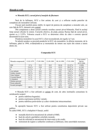 Monedă şi credit

       ♦ Moneda ECU; cursul pivot şi marjele de fluctuare

        Încă de la înfiinţare, ECU a fost unitate de cont şi a reflectat media puterilor de
cumpărare ale monedelor utilizate.
        Fiecare ţară membră putea stabili, în raport de puterea de cumpărare a monedei sale, un
curs faţă de ECU, denumit curs central.
        Din compararea a două cursuri centrale rezultau cursuri pivot bilaterale, fiind în acelaşi
timp cursuri oficiale în sistem. Cursurile efective, de piaţă, puteau fluctua faţă de cursul pivot,
ajustat cu ± 2,25%. Valoarea exactă a ECU se determina zilnic de către o comisie special
desemnată în acest sens.
        Ponderea monedelor în cazul ECU a fost reconsiderată, de regulă, la 5 ani.
        În tabelul următor se prezintă ponderile în ECU ale monedelor, în diferite momente, de la
înfiinţare, până în 1994, evidenţiindu-se şi momentele de intrare sau ieşire din sistem a unora
dintre ele.


                                         Compoziţia ECU


                                                                                        Curs central
 Moneda componentă    13.03.1979   17.09.1984   21.09.1989   08.10.1990   17.03.1994      faţă de
                                                                                        ECU/1994
 DM                     33 %          32,5         30,5        30,36       32,32 %        1,9496
 FF                    19,8 %         19,8         19,4        19,33       20,27 %        6,5388
 ₤                     13,3 %          15          12,1         12,6       11,45 %        0,7867
 Lira italiană          9,5 %         10,2          9,9         9,87       7,96 %        1793,19
 Gulden olandez        10,5 %         10,1          9,6         9,87       10,13 %        2,1967
 Franc belgian          9,6 %          8,5          8,1         8,09       8,30 %        40,2123
 Coroană daneză         3,1 %          2,7          2,5         2,52       2,62 %         7,4367
 ₤ irlandeză            1,1 %          1,2          1,1         1,11       1,07 %         0,8086
 Drahme greceşti                                    0,8         0,70       0,51 %        264,513
 Peseta spaniolă                                    5,2         5,15       4,34 %        154,250
 Escudo portughez                                   0,8         0,78         0,70        192,854
                        100 %        100 %        100 %        100 %        100 %         100 %

      • Moneda ECU a fost utilizată ca unitate de cont, de către instituţiile comunitare în
următoarele scopuri:
      ♦ pentru stabilirea bugetului;
      ♦ pentru exprimarea tarifelor vamale;
      ♦ pentru stabilirea prelevărilor şi a altor vărsăminte intracomunitare.

       În operaţiile bancare ECU a fost utilizat pentru constituirea depozitelor private sau
publice.
În cadrul SME, ECU a îndeplinit 4 funcţii, astfel:

       ♦    monedă efectivă în mecanismul de schimb al SME;
       ♦    bază de calcul a parităţilor celorlalte monede;
       ♦    bază de referinţă în mecanismul de intervenţie şi de credit;
       ♦    instrument de reglare a soldurilor creditoare şi debitoare, între autorităţile monetare.
 