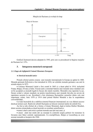 Capitolul 3 – Sistemul Monetar European: etape premergătoare


                               Marjele de fluctuare şi evoluţia în timp

                     Marje de fluctuare




                     +2,25%                                               +15%
                                          Curs pivot




                      -2,25%
                                                                          -15%




                                                             t1=1993             Timp

        Graficul ilustrează decizia adoptată în 1993, prin care se procedează la lărgirea marjelor
de fluctuare la ± 15%.

       3.      Integrarea monetară europeană
3.1. Etape ale înfăptuirii Uniunii Monetare Europene

       ♦ Istoricul monedei unice

        Primele eforturi pentru crearea unei monede internaţionale în Europa au apărut în 1800.
Moneda germană Zollverein a fost introdusă în 1834, iar celelalte monede germane s-au unit în
actuala marcă, în 1873.
        • Uniunea Monetară Latină a fost creată în 1865 şi a durat până în 1914, incluzând
Franţa, Belgia, Elveţia şi Italia. Fiecare ţară a consimţit baterea unei monede unice standard care
să fie acceptată ca monedă legală în fiecare din statele membre. Monedele erau raportate la aur,
fiecare având o valoare standard, iar pentru transformarea unei monede într-alta era nevoie de
raportarea acesteia la aur. Rezultatul a fost eliminarea fluctuaţiilor cursurilor dintre cele mai
importante valute, între 1870 şi 1914 când primul Război Mondial a dus la suspendarea
convertibilităţii.
        Cu toate încercările de a stabiliza sistemul financiar internaţional, nu s-au obţinut succese
decât pe termen scurt. Ratele de schimb fluctuante au înlocuit sistemul ratelor de schimb fixe.
        Au fost şi alte eforturi de a forma o Uniune Monetară, după al doilea Război Mondial,
dintre acestea remarcându-se două încercări cu rezultate semnificative:
        • atunci când o ţară mică a preluat moneda unei ţări mai mari, şi
        • atunci când mai multe ţări au renunţat la controlul asupra politicii lor monetare în
favoarea unei bănci centrale supranaţionale. Ca exemplificare, Belgia şi Luxemburg au avut
aceeaşi monedă cu începere din 1944.
 