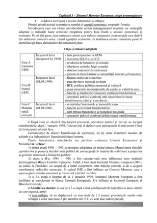 Capitolul 3 – Sistemul Monetar European: etape premergătoare
             •     scăderea anticipată a ratelor dobânzilor şi inflaţiei.
        Printre actorii acestui scenariu se numără şi agenţii economici, respectiv firmele.
        Introducerea euro are efecte considerabile pentru managementul acestora, iar strategiile
adoptate şi măsurile luate urmăresc pregătirea pentru faza finală a uniunii economice şi
monetare. Pe de altă parte, sunt antrenate costuri care trebuie comparate cu avantajele care derivă
din utilizarea monedei unice. Locul agenţilor economici în realizarea uniunii monetare poate fi
identificat pe baza elementelor din următorul plan:
                                     Etape şi măsuri adoptate
              Începutul fazei         - lista participanţilor la UEM
              (începutul lui 1998)    - instruirea SECB şi a BCE
  Faza A                              - producţia de bancnote şi monede
  Lansarea                            - adoptarea cadrului legal complet
  UEM                                 - structuri naţionale de îndrumare
                                      - planuri de transformare a comunităţii bancare şi financiare
              Începutul fazei         - fixarea ratelor de conversie
              (01.01.1999)            - euro devine o monedă de drept
  Faza B                              - BCE conduce politica monetară şi valutară
  Startul                             - piaţa monetară, internaţională, de capital şi valută în euro
  UEM                                 - băncile şi instituţiile financiare continuă transformarea
                                      - operatorii publici şi privaţi, alţii decât băncile încep
                                      transformarea când şi cum doresc
  Faza C      Începutul fazei         - se introduc bancnotele şi monedele euro
  Moneda      (01.01.2002)            - băncile au terminat transformările
  unică                               - sunt retrase bancnotele şi monedele naţionale
  utilizată                           - operatorii publici şi privaţi definitivează transformarea

        • După cum se observă din tabelul prezentat, operatorii publici şi privaţi au început
transformările, după 1 ianuarie 1999, fiind nevoiţi să definitiveze operaţiunile în maximum 6 luni
de la începutul ultimei faze.
        Comunităţile de afaceri beneficiază de asemenea, de pe urma eliminării riscului de
schimb şi a îmbunătăţirii funcţionării pieţei interne.
        Pentru îndeplinirea obiectivelor s-a prevăzut realizarea Uniunii Economice şi
Monetare în 3 etape:
        1) prima etapă 1990 – 1993, a presupus adoptarea de măsuri pentru liberalizarea mişcării
capitalurilor şi punerea bazelor unei politici de convergenţă în materie de stabilitate a preţurilor
şi gestiune sănătoasă a finanţelor publice.
        2) etapa a II-a: 1994 – 1998, a fost caracterizată prin înfiinţarea unor instituţii
premergătoare Băncii Centrale Europene. Astfel, a fost creat Institutul Monetar European (IME),
cu sediul la Frankfurt, cu scopul de a întări cooperarea între băncile centrale şi de a asigura
coordonarea politicilor monetare. În cadrul IME a fost înfiinţat un Comitet Monetar, care a
supravegheat situaţia monetară şi financiară a ţărilor membre.
        3) a 3-a etapă a început de la 1 ianuarie 1999. Institutul Monetar European a fost
desfiinţat şi transformat în Banca Centrală Europeană. S-a înfiinţat şi Sistemul European al
Băncilor Centrale.
        • Admiterea statelor la cea de a 3-a etapă a fost condiţionată de îndeplinirea unor criterii
de convergenţă, astfel:
        1) rata inflaţiei să nu depăşească cu mai mult de 1,5 puncte procentuale media ratei
        inflaţiei a celor mai bune 3 ţări membre ale U.E. cu cele mai stabile preţuri;
 