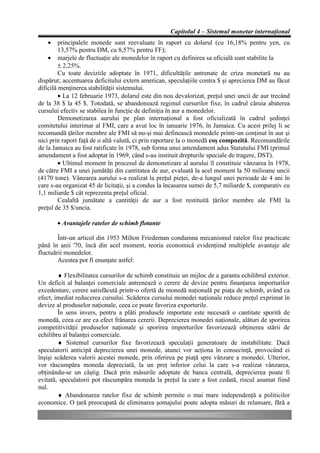 Capitolul 4 – Sistemul monetar internaţional
   •     principalele monede sunt reevaluate în raport cu dolarul (cu 16,18% pentru yen, cu
         13,57% pentru DM, cu 8,57% pentru FF);
    • marjele de fluctuaţie ale monedelor în raport cu definirea sa oficială sunt stabilite la
         ± 2,25%.
         Cu toate deciziile adoptate în 1971, dificultăţile antrenate de criza monetară nu au
dispărut; accentuarea deficitului extern american, speculaţiile contra $ şi aprecierea DM au făcut
dificilă menţinerea stabilităţii sistemului.
         • La 12 februarie 1973, dolarul este din nou devalorizat, preţul unei uncii de aur trecând
de la 38 $ la 45 $. Totodată, se abandonează regimul cursurilor fixe, în cadrul căruia abaterea
cursului efectiv se stabilea în funcţie de definiţia în aur a monedelor.
         Demonetizarea aurului pe plan internaţional a fost oficializată în cadrul şedinţei
comitetului interimar al FMI, care a avut loc în ianuarie 1976, în Jamaica. Cu acest prilej li se
recomandă ţărilor membre ale FMI să nu-şi mai definească monedele printr-un conţinut în aur şi
nici prin raport faţă de o altă valută, ci prin raportare la o monedă coş compozită. Recomandările
de la Jamaica au fost ratificate în 1978, sub forma unui amendament adus Statutului FMI (primul
amendament a fost adoptat în 1969, când s-au instituit drepturile speciale de tragere, DST).
         • Ultimul moment în procesul de demonetizare al aurului îl constituie vânzarea în 1978,
de către FMI a unei jumătăţi din cantitatea de aur, evaluată la acel moment la 50 milioane uncii
(4170 tone). Vânzarea aurului s-a realizat la preţul pieţei, de-a lungul unei perioade de 4 ani în
care s-au organizat 45 de licitaţii, şi a condus la încasarea sumei de 5,7 miliarde $, comparativ cu
1,1 miliarde $ cât reprezenta preţul oficial.
         Cealaltă jumătate a cantităţii de aur a fost restituită ţărilor membre ale FMI la
preţul de 35 $/uncia.

       • Avantajele ratelor de schimb flotante

        Într-un articol din 1953 Milton Friedeman condamna mecanismul ratelor fixe practicate
până în anii '70, încă din acel moment, teoria economică evidenţiind multiplele avantaje ale
fluctuării monedelor.
        Acestea pot fi enunţate astfel:

        ♦ Flexibilitatea cursurilor de schimb constituie un mijloc de a garanta echilibrul exterior.
Un deficit al balanţei comerciale antrenează o cerere de devize pentru finanţarea importurilor
excedentare, cerere satisfăcută printr-o ofertă de monedă naţională pe piaţa de schimb, având ca
efect, imediat reducerea cursului. Scăderea cursului monedei naţionale reduce preţul exprimat în
devize al produselor naţionale, ceea ce poate favoriza exporturile.
        În sens invers, pentru a plăti produsele importate este necesară o cantitate sporită de
monedă, ceea ce are ca efect frânarea cererii. Deprecierea monedei naţionale, alături de sporirea
competitivităţii produselor naţionale şi sporirea importurilor favorizează obţinerea stării de
echilibru al balanţei comerciale.
        ♦ Sistemul cursurilor fixe favorizează speculaţii generatoare de instabilitate. Dacă
speculatorii anticipă deprecierea unei monede, atunci vor acţiona în consecinţă, provocând ei
înşişi scăderea valorii acestei monede, prin oferirea pe piaţă spre vânzare a monedei. Ulterior,
vor răscumpăra moneda depreciată, la un preţ inferior celui la care s-a realizat vânzarea,
obţinându-se un câştig. Dacă prin măsurile adoptate de banca centrală, deprecierea poate fi
evitată, speculatorii pot răscumpăra moneda la preţul la care a fost cedată, riscul asumat fiind
nul.
        ♦ Abandonarea ratelor fixe de schimb permite o mai mare independenţă a politicilor
economice. O ţară preocupată de eliminarea şomajului poate adopta măsuri de relansare, fără a
 