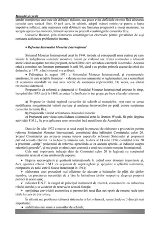 Monedă şi credit
urmări menţinerea unor rate ale dobânzii ridicate, sau poate evita deficitele externe fără afectarea
cursului care variază liber. O ţară care, în schimb, adoptă măsuri restrictive pentru a lupta
împotriva inflaţiei, prin majorarea ratei dobânzii sau limitarea progresivă a masei monetare, va
accepta aprecierea monedei, întrucât aceasta nu prezintă constrângerile cursurilor fixe.
       Cursurile flotante, prin eliminarea constrângerilor exterioare permit guvernelor de a-şi
consacra activitatea problemelor interne.

       • Reforma Sistemului Monetar Internaţional

        Sistemul Monetar Internaţional creat în 1944, trebuia să corespundă unor cerinţe pe care
înainte le îndeplineau sistemele monetare bazate pe etalonul aur. Criza sistemului a izbucnit
atunci când au apărut, tot mai pregnant, dezechilibre care dovedeau carenţele sistemului. Această
criză a constituit un fenomen permanent în anii '60, când s-au produs primele accese de criză ale
dolarului, şi 1971, când sistemul s-a prăbuşit.
        • Prăbuşirea în august 1971 a Sistemului Monetar Internaţional, şi evenimentele
următoare, în care relaţiile financiar – valutare nu mai urmau nici o reglementare, nu a semnificat
că economia mondială nu mai avea nevoie de asemenea reglementări. De aceea, s-a căutat
revizuirea sistemului.
        Propunerile de reformă a sistemului şi Fondului Monetar Internaţional apărute în timp,
începând din 1953 până în 1968, ar putea fi clasificate în trei grupe, pe baza efectului antrenat:

        a) Propunerile vizând regimul cursurilor de schimb al monedelor, prin care se cerea
modificarea mecanismului valorii paritare şi anularea intervenţiilor pe piaţă pentru susţinerea
cursurilor în limite fixe.
        b) Propunerile vizând schimbarea etalonului monetar.
        c) Propuneri care vizau consolidarea sistemului creat la Bretton Woods, fie prin lărgirea
activităţii F.M.I., fie prin aplicarea unor prevederi încă neutilizate ale Acordului.

        Data de 26 iulie 1972 a marcat o nouă etapă în procesul de elaborare a proiectelor pentru
reforma Sistemului Monetar Internaţional, constituind data înfiinţării Comitetului celor 20.
Scopul Comitetului era avizarea asupra tuturor aspectelor reformei Sistemului şi propuneri
privind această reformă. La încheierea misiunii sale, la data de 14 iulie 1974, comitetul celor 20
a prezentat „schiţa” proiectului de reformă, apreciindu-se că aceasta aprecia „o indicaţie asupra
orientării generale”, şi mai puţin o cristalizare coerentă a unui nou sistem monetar internaţional.
        Cele mai importante indicaţii date de Comitetul celor 20 în legătură cu conţinutul
sistemului revizuit vizau următoarele aspecte:
     Ø lărgirea supravegherii şi gestiunii internaţionale în cadrul unor domenii importante şi,
deci, sporirea rolului F.M.I. ca organism de supraveghere şi sprijinire a aplicării sistemului,
comparativ cu rolul care îi fusese încredinţat în 1944;
     Ø elaborarea unei proceduri mai eficiente de ajustare a balanţelor de plăţi ale ţărilor
membre, cu precizarea necesităţii de a lăsa la latitudinea ţărilor respective alegerea propriei
politici în acest sens;
     Ø ridicarea D.S.T. la rangul de principal instrument de rezervă, concomitent cu reducerea
rolului aurului şi a valutelor de rezervă în această funcţie;
     Ø sprijinirea dezvoltării economice şi promovării unui flux net sporit de resurse reale spre
ţările în curs de dezvoltare.
       În ultimii ani, problema reformei sistemului a fost relansată, remarcându-se 3 direcţii mai
importante:
   ♦ stabilitatea mai mare a cursurilor de schimb;
 