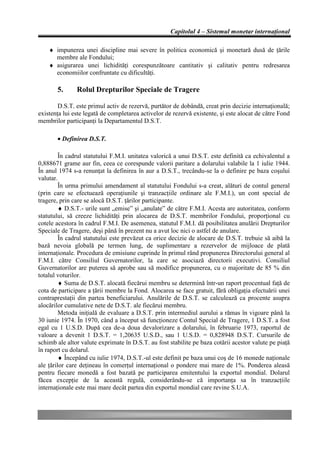 Capitolul 4 – Sistemul monetar internaţional

    ♦ impunerea unei discipline mai severe în politica economică şi monetară dusă de ţările
      membre ale Fondului;
    ♦ asigurarea unei lichidităţi corespunzătoare cantitativ şi calitativ pentru redresarea
      economiilor confruntate cu dificultăţi.

       5.      Rolul Drepturilor Speciale de Tragere

        D.S.T. este primul activ de rezervă, purtător de dobândă, creat prin decizie internaţională;
existenţa lui este legată de completarea activelor de rezervă existente, şi este alocat de către Fond
membrilor participanţi la Departamentul D.S.T.

       • Definirea D.S.T.

         În cadrul statutului F.M.I. unitatea valorică a unui D.S.T. este definită ca echivalentul a
0,888671 grame aur fin, ceea ce corespunde valorii paritare a dolarului valabile la 1 iulie 1944.
În anul 1974 s-a renunţat la definirea în aur a D.S.T., trecându-se la o definire pe baza coşului
valutar.
         În urma primului amendament al statutului Fondului s-a creat, alături de contul general
(prin care se efectuează operaţiunile şi tranzacţiile ordinare ale F.M.I.), un cont special de
tragere, prin care se alocă D.S.T. ţărilor participante.
         ♦ D.S.T.- urile sunt „emise” şi „anulate” de către F.M.I. Acesta are autoritatea, conform
statutului, să creeze lichidităţi prin alocarea de D.S.T. membrilor Fondului, proporţional cu
cotele acestora în cadrul F.M.I. De asemenea, statutul F.M.I. dă posibilitatea anulării Drepturilor
Speciale de Tragere, deşi până în prezent nu a avut loc nici o astfel de anulare.
         În cadrul statutului este prevăzut ca orice decizie de alocare de D.S.T. trebuie să aibă la
bază nevoia globală pe termen lung, de suplimentare a rezervelor de mijloace de plată
internaţionale. Procedura de emisiune cuprinde în primul rând propunerea Directorului general al
F.M.I. către Consiliul Guvernatorilor, la care se asociază directorii executivi. Consiliul
Guvernatorilor are puterea să aprobe sau să modifice propunerea, cu o majoritate de 85 % din
totalul voturilor.
         ♦ Suma de D.S.T. alocată fiecărui membru se determină într-un raport procentual faţă de
cota de participare a ţării membre la Fond. Alocarea se face gratuit, fără obligaţia efectuării unei
contraprestaţii din partea beneficiarului. Anulările de D.S.T. se calculează ca procente asupra
alocărilor cumulative nete de D.S.T. ale fiecărui membru.
         Metoda iniţială de evaluare a D.S.T. prin intermediul aurului a rămas în vigoare până la
30 iunie 1974. În 1970, când a început să funcţioneze Contul Special de Tragere, 1 D.S.T. a fost
egal cu 1 U.S.D. După cea de-a doua devalorizare a dolarului, în februarie 1973, raportul de
valoare a devenit 1 D.S.T. = 1,20635 U.S.D., sau 1 U.S.D. = 0,828948 D.S.T. Cursurile de
schimb ale altor valute exprimate în D.S.T. au fost stabilite pe baza cotării acestor valute pe piaţă
în raport cu dolarul.
         ♦ Începând cu iulie 1974, D.S.T.-ul este definit pe baza unui coş de 16 monede naţionale
ale ţărilor care deţineau în comerţul internaţional o pondere mai mare de 1%. Ponderea aleasă
pentru fiecare monedă a fost bazată pe participarea emitentului la exportul mondial. Dolarul
făcea excepţie de la această regulă, considerându-se că importanţa sa în tranzacţiile
internaţionale este mai mare decât partea din exportul mondial care revine S.U.A.
 