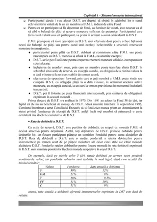 Capitolul 4 – Sistemul monetar internaţional
       Participantul căruia i s-au alocat D.S.T. are dreptul să obţină în schimbul lor o sumă
       echivalentă în valută de la un alt membru al F.M.I., indicat de către Fond.
       Pentru ca un participant să fie desemnat de Fond, ca furnizor de valută, este necesar ca el
       să aibă o balanţă de plăţi şi rezerve monetare suficient de puternice. Participantul care
       furnizează valută unui alt participant, va primi în schimb o sumă echivalentă în D.S.T.
        F.M.I. presupune că toate operaţiile cu D.S.T. sunt efectuate doar pentru a face faţă unor
nevoi ale balanţei de plăţi, sau pentru cazul unei evoluţii nefavorabile a structurii rezervelor
monetare internaţionale.
        ♦ participantul poate plăti cu D.S.T. dobânzi şi comisioane către F.M.I. sau poate
            răscumpăra cu D.S.T. moneda sa aflată la F.M.I., cu anumite excepţii;
        ♦ D.S.T.-urile pot fi utilizate pentru creşterea rezervei monetare oficiale, corespunzător
            cotei alocate;
        ♦ încheierea de acorduri swap, prin care un membru poate transfera altuia D.S.T. în
            schimbul altui activ de rezervă, cu excepţia aurului, cu obligaţia de a restitui valuta la
            o dată viitoare şi la un curs stabilit de comun acord;
        ♦ efectuarea de operaţiuni forward, prin care o ţară membră a F.M.I. poate vinde sau
            cumpăra D.S.T. cu obligaţia plăţii la o dată viitoare, în schimbul oricăror active
            monetare, cu excepţia aurului, la un curs la termen previzionat în momentul încheierii
            tranzacţiei;
        ♦ D.S.T. pot fi folosite pe piaţa financiară internaţională, prin emiterea de obligaţiuni
            exprimate în această monedă .
        Prima alocare de D.S.T. s-a realizat în 1970. Din 1981 au aderat la Fond 38 de ţări, iar
faptul că ele nu au beneficiat de alocaţii de D.S.T. ridică anumite întrebări. În septembrie 1996,
Comitetul interimar a cerut Consiliului Executiv să-şi finalizeze munca printr-un Amendament la
statut privind furnizarea de alocaţii de D.S.T. astfel încât toţi membri să primească o parte
echitabilă din alocările cumulative de D.S.T.

       • Rata de dobândă a D.S.T.
        Ca activ de rezervă, D.S.T. este purtător de dobândă, cu scopul ca moneda F.M.I. să
devină atractivă pentru deţinători. Astfel, toţi deţinătorii de D.S.T. primesc dobânda pentru
deţinerile lor, iar fiecare participant plăteşte un comision Fondului pentru suma alocărilor de
D.S.T. Rata de dobândă a D.S.T. este o medie ponderată a ratelor dobânzilor pentru
instrumentele pe termen scurt de pe pieţele monetare ale celor cinci state ale căror monede
alcătuiesc D.S.T. Ponderile ratelor dobânzilor pentru fiecare monedă în rata dobânzii exprimată
în D.S.T. sunt similare ponderilor fiecărei monede respective în coşul D.S.T.

        De exemplu, dacă pe pieţele celor 5 ţări, ratele dobânzii pe termen scurt prezintă
următoarele valori, iar ponderile valutelor sunt stabilite în mod legal, după cum rezultă din
tabelul următor:
                    Valuta          Ponderea           Rata anuală a dobânzii
                 $                     39%                      12%
                 DM                    21%                       8%
                 Y                     18%                       9,5%
                 FF                    11%                      10%
                 ₤                     11%                       9%
        atunci, rata anuală a dobânzii aferentă instrumentelor exprimate în DST este dată de
relaţia:
 