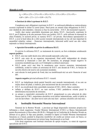 Monedă şi credit

             rd = 39% × 12% + 21% × 8% + 18% × 9 ,5% + 11% × 10% + 11% × 9% =
             4 ,68 + 1,68 + 1,71 + 1,11 + 0 ,99 = 10 ,17%

        • Emisiuni de titluri exprimate în D.S.T.:
        Cumpărarea unei obligaţiuni exprimate în D.S.T. se realizează plătindu-se contravaloarea
acesteia exprimată în dolari la cursul pieţei. Dacă peste un anumit timp obligaţiunea în D.S.T.
este vândută de către deţinător, vânzarea se face la cursul dolar – D.S.T. din momentul respectiv.
        Astfel, deşi numai autorităţile desemnate pot deţine D.S.T., înscrisurile exprimate în
D.S.T. pot fi deţinute şi de alte persoane fizice sau juridice. D.S.T.- urile utilizate în tranzacţii în
afara Fondului, în sectorul privat, se numesc D.S.T.- uri private. Dezvoltarea operaţiunilor cu
D.S.T. a avut la bază ideea de a oferi acestei monede internaţionale un loc cât mai important în
ansamblul relaţiilor valutar – financiare internaţionale, înlocuind astfel aurul sau alte valute
naţionale cu funcţii internaţionale.

        • Aprecieri favorabile cu privire la utilizarea D.S.T.
       Cu privire la utilizarea D.S.T. ca instrument de rezervă, au fost evidenţiate următoarele
aspecte pozitive:
   • D.S.T. este mai stabil decât orice altă monedă naţională a altui stat;
   • D.S.T. este emis de un organism internaţional, fiind astfel independent de situaţia
       economică şi financiară a unei ţări. De asemenea, nu propagă situaţii negative în
       economia mondială (aşa cum s-ar fi întâmplat cu dolarul american);
   • D.S.T. poate servi mai bine la menţinerea unor rezerve monetare internaţionale
       echilibrate, având în vedere că emisiunea de D.S.T. este dozată de F.M.I., în funcţie de
       nevoile efective de rezerve ale economiei mondiale;
   • sunt alocate în mod gratuit de Fond, deci nu imobilizează nici un activ financiar al unei
       ţări.
        Aspecte negative privind utilizarea D.S.T. vizează:
    •   D.S.T. nu îndeplineşte decât parţial funcţiile unei monede internaţionale; el nu este un
        mijloc direct de plată, ci indirect, prin mecanismul său de convertire în valute;
    •   D.S.T. nu circulă decât între autorităţile monetare (F.M.I., B.R.I., bănci centrale);
    •   inflaţia şi deflaţia de D.S.T. nu sunt excluse, F.M.I. putându-se orienta greşit în
        determinarea necesarului de emisiune;
    •   ca urmare a repartizării emisiunilor de D.S.T. proporţional cu cota subscrisă de către
        fiecare ţară la F.M.I., majoritatea alocărilor revin ţărilor industrializate, astfel că ţările în
        curs de dezvoltare – ale căror nevoi sunt cele mai mari – primesc alocările cele mai mici.

        6.      Instituţiile Sistemului Monetar Internaţional
        Sistemul de la Bretton Woods a prevăzut pe lângă dispoziţiile monetare propriu-zise
înfiinţarea a două organisme: Fondul Monetar Internaţional (F.M.I.) şi Banca Internaţională
pentru Reconstrucţie şi Dezvoltare (B.I.R.D.). Delegaţii de la Conferinţa de la Bretton Woods au
afirmat că se găsesc în faţa unui paradox, constând în faptul că Fondul Monetar Internaţional
funcţiona ca o bancă, punând la dispoziţia membrilor săi credite pe termen scurt, iar banca, ce
acorda membrilor săi împrumuturi pe termen lung, funcţionează ca un fond.
        Cele două organisme sunt instituţii interesate de sprijin reciproc, cu statut de organism
specializate ale O.N.U.
 