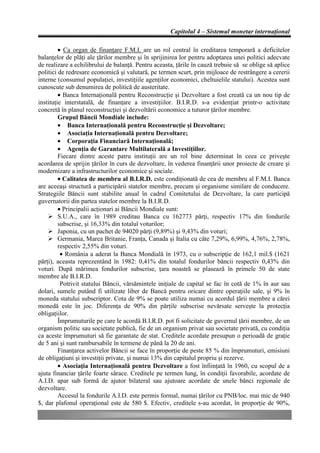 Capitolul 4 – Sistemul monetar internaţional

         • Ca organ de finanţare F.M.I. are un rol central în creditarea temporară a deficitelor
balanţelor de plăţi ale ţărilor membre şi în sprijinirea lor pentru adoptarea unei politici adecvate
de realizare a echilibrului de balanţă. Pentru aceasta, ţările în cauză trebuie să se oblige să aplice
politici de redresare economică şi valutară, pe termen scurt, prin mijloace de restrângere a cererii
interne (consumul populaţiei, investiţiile agenţilor economici, cheltuielile statului). Acestea sunt
cunoscute sub denumirea de politică de austeritate.
         • Banca Internaţională pentru Reconstrucţie şi Dezvoltare a fost creată ca un nou tip de
instituţie interstatală, de finanţare a investiţiilor. B.I.R.D. s-a evidenţiat printr-o activitate
concretă în planul reconstrucţiei şi dezvoltării economice a tuturor ţărilor membre.
         Grupul Băncii Mondiale include:
         • Banca Internaţională pentru Reconstrucţie şi Dezvoltare;
         • Asociaţia Internaţională pentru Dezvoltare;
         • Corporaţia Financiară Internaţională;
         • Agenţia de Garantare Multilaterală a Investiţiilor.
         Fiecare dintre aceste patru instituţii are un rol bine determinat în ceea ce priveşte
acordarea de sprijin ţărilor în curs de dezvoltare, în vederea finanţării unor proiecte de creare şi
modernizare a infrastructurilor economice şi sociale.
         • Calitatea de membru al B.I.R.D. este condiţionată de cea de membru al F.M.I. Banca
are aceeaşi structură a participării statelor membre, precum şi organisme similare de conducere.
Strategiile Băncii sunt stabilite anual în cadrul Comitetului de Dezvoltare, la care participă
guvernatorii din partea statelor membre la B.I.R.D.
         • Principalii acţionari ai Băncii Mondiale sunt:
    Ø S.U.A., care în 1989 creditau Banca cu 162773 părţi, respectiv 17% din fondurile
         subscrise, şi 16,33% din totalul voturilor;
    Ø Japonia, cu un pachet de 94020 părţi (9,89%) şi 9,43% din voturi;
    Ø Germania, Marea Britanie, Franţa, Canada şi Italia cu câte 7,29%, 6,99%, 4,76%, 2,78%,
         respectiv 2,55% din voturi.
          • România a aderat la Banca Mondială în 1973, cu o subscripţie de 162,1 mil.$ (1621
părţi), aceasta reprezentând în 1982: 0,41% din totalul fondurilor băncii respectiv 0,43% din
voturi. După mărimea fondurilor subscrise, ţara noastră se plasează în primele 50 de state
membre ale B.I.R.D.
          Potrivit statului Băncii, vărsămintele iniţiale de capital se fac în cotă de 1% în aur sau
dolari, sumele putând fi utilizate liber de Bancă pentru oricare dintre operaţiile sale, şi 9% în
moneda statului subscriptor. Cota de 9% se poate utiliza numai cu acordul ţării membre a cărei
monedă este în joc. Diferenţa de 90% din părţile subscrise nevărsate serveşte la protecţia
obligaţiilor.
         Împrumuturile pe care le acordă B.I.R.D. pot fi solicitate de guvernul ţării membre, de un
organism politic sau societate publică, fie de un organism privat sau societate privată, cu condiţia
ca aceste împrumuturi să fie garantate de stat. Creditele acordate presupun o perioadă de graţie
de 5 ani şi sunt rambursabile în termene de până la 20 de ani.
         Finanţarea activelor Băncii se face în proporţie de peste 85 % din împrumuturi, emisiuni
de obligaţiuni şi investiţii private, şi numai 13% din capitalul propriu şi rezerve.
         • Asociaţia Internaţională pentru Dezvoltare a fost înfiinţată în 1960, cu scopul de a
ajuta financiar ţările foarte sărace. Creditele pe termen lung, în condiţii favorabile, acordate de
A.I.D. apar sub formă de ajutor bilateral sau ajutoare acordate de unele bănci regionale de
dezvoltare.
         Accesul la fondurile A.I.D. este permis formal, numai ţărilor cu PNB/loc. mai mic de 940
$, dar plafonul operaţional este de 580 $. Efectiv, creditele s-au acordat, în proporţie de 90%,
 