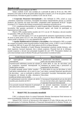 Monedă şi credit
ţărilor cu nivelul acestui indicator sub 400 $.
         Iniţial, creditele A.I.D. erau acordate pe o perioadă de până la 50 de ani. Din 1987,
termenul a fost redus la 40 de ani pentru ţările mai puţin avansate, şi la 35 de ani pentru celelalte
ţări beneficiare. Perioada de graţie la creditele A.I.D. este de 10 ani.

        • Corporaţia Financiară Internaţională a fost înfiinţată în 1956, având ca scop:
„stimularea expansiunii economice, încurajând dezvoltarea întreprinderilor private cu caracter
productiv din regiunile mai puţin dezvoltate, completând astfel operaţiunile B.I.R.D.” Scopul
existenţei C.F.I. constă în dezvoltarea economică prin stimularea sectorului privat.
        C.F.I. completează două probleme în cadrul Grupului Băncii Mondiale; rezolvă problema
investiţiilor fără garanţia guvernelor şi furnizează capital, sub formă de participaţii şi
împrumuturi pe termen lung.
        Până în 1990, numărul ţărilor membre ale C.F.I. era de 133. România a devenit membră
în septembrie 1990, prin Rezoluţia 165.
        Având o activitate aparte, C.F.I. are un grad înalt de autonomie organizatorică şi tehnică,
de aceea se poate spune că C.F.I. este, doar parţial, integrată în Banca Mondială. Din punct de
vedere juridic şi financiar, C.F.I. este separată de B.I.R.D.
        • Agenţia Multilaterală de Garantare a Investiţiilor a fost înfiinţată în 1985, cu scopul
de a asigura investiţiile contra riscurilor politice în ţările lumii a treia. A.M.G.I. avea la înfiinţare
un capital de 1082 mil. $, peste 50% fiind subscris de SUA şi Marea Britanie.
        Deşi Banca Mondială şi Fondul Monetar Internaţional constituie entităţi distincte, cele
două organisme lucrează împreună, într-o strânsă cooperare. Prezentă încă de la înfiinţare,
această cooperare a devenit mai pronunţată începând din anii 1970. Principalele trăsături ale
celor două instituţii create la Bretton Woods, pot fi prezentate în următorul tabel:

             Fondul Monetar Internaţional                             Banca Mondială
   •     supraveghează        sistemul      monetar     • promovează dezvoltarea economică în
   internaţional                                        ţările cele mai sărace ale lumii
   • promovează stabilitatea cursului de schimb         • asistă ţările în curs de dezvoltare prin
   şi cooperarea monetară internaţională în             finanţarea pe termen lung a proiectelor şi
   rândul ţărilor membre                                programelor de dezvoltare
   • acordă asistenţă tuturor ţărilor membre -          • oferă ţărilor în curs de dezvoltare şi celor
   atât ţărilor industrializate, cât şi celor în curs   mai sărace, asistenţă financiară specială prin
   de dezvoltare – care se confruntă cu deficite        intermediul Asociaţiei Internaţionale pentru
   temporare ale balanţei de plăţi, oferindu-le         Dezvoltare
   credite pe termen scurt şi mediu
   • suplimentează rezervele valutare ale ţărilor  • încurajează întreprinderile private din ţările
   membre prin alocările de D.S.T.                 în curs de dezvoltare prin organismul afiliat,
                                                   Corporaţia Financiară Internaţională
   • îşi procură resursele financiare în principal • îşi procură majoritatea resurselor prin
   din subscrierile cotelor ţărilor membre         împrumuturi pe piaţa internaţională a
                                                   obligaţiunilor

        7.      Rolul F.M.I. în economia mondială
        F.M.I. se plasează efectiv în centrul Sistemului Monetar Internaţional fiind interesat nu
numai de problemele fiecărei ţări, ci şi de funcţionarea sistemului.
        Statutul F.M.I. (Articles of Agremeent) a fost adoptat la 22 iulie 1944 de către cele 45 de
state participante la Conferinţa Monetară şi Financiară Internaţională de la Bretton Woods, şi a
 