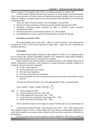 Capitolul 4 – Sistemul monetar internaţional
intrat în vigoare la 27 decembrie 1945. F.M.I. şi-a început activitatea la 1 martie 1947.
         Acordul semnat la Bretton Woods a fost concretizat în 20 de articole, constituind statutul
F.M.I. Acesta prevede că Fondul dispune de deplină personalitate juridică, fiind un sistem de
organe de conducere, cu buget propriu şi cu un mecanism procedural de decizie şi de interpretare
a propriului statut.
         Ţările care aderă la Fond îşi asumă o serie de obligaţii cu titlu general:
    • furnizarea de date economice şi financiare necesare derulării operaţiunilor F.M.I.;
    • eliminarea restricţiilor asupra efectuării de plăţi şi transferuri pentru tranzacţii
         internaţionale curente;
    • eliminarea practicilor monetare discriminatorii şi a celor multiple;
    • convertibilitatea, la cerere, a sumelor în monedă proprie deţinute de alte state.

       Constituirea resurselor F.M.I.

       Resursele Fondului provin din cotele – părţi ale statelor membre şi din împrumuturile
contractate de F.M.I. Locul cel mai important îl ocupă cotele – părţi, care sunt susceptibile de
modificări periodice.

       Cotele părţi:
        Cota reprezintă participarea financiară a ţării membre la Fond, şi de ea depinde puterea
de vot a fiecărei ţări, accesul la facilităţile creditelor F.M.I. (dreptul de a trage asupra Fondului),
precum şi partea alocărilor de D.S.T. pentru fiecare membru.
        Iniţial, mărimea cotei fiecărui membru, exprimată în dolari, a fost stabilită astfel încât să
reflecte dimensiunea economică a ţării respective în cadrul economiei mondiale, luându-se în
considerare factorii economici importanţi:
        ♦ 2% din venitul naţional;
        ♦ 5% din rezervele de aur şi dolari;
        ♦ 10% din media importului;
        ♦ 10% din variaţia maximă a exportului;
        ♦ suma elementelor de mai sus, majorată cu procentul exportului mediu faţă de venitul
             naţional.
       „Formula de la Bretton Woods” care a fost aplicată până în 1963, se prezintă astfel:

                                                  æ   Xö
      Cota = (0,02Y + 0,05R + 0,10M + 0,10V)ç1 + ÷
                                                  è   Yø
unde: Y = venitul naţional în 1940;
      R = valoarea aurului în dolari la 1 iulie 1943;
      M = media importurilor în perioada 1934 – 1938;
      V = variaţia maximă a exporturilor în perioada 1934 – 1938;
      X = media exporturilor în perioada 1934 – 1938.

       Cotele membrilor iniţiali au fost legate de această formulă, dar nu strict determinate de
ea.
        „Formula de la Bretton Woods” a fost revizuită în anii 1962 – 1963. Astfel, după această
dată, stabilirea mărimii cotelor s-a făcut după criterii mai elastice, predominând comparaţia cu
cotele ţărilor membre care au aproximativ acelaşi nivel de dezvoltare economică şi financiară ca
ţara aderentă.
        În urma celei de a doua revizuiri generale a cotelor, adoptată în 1990, formula modificată
 