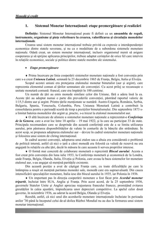 Monedă şi credit


       1.      Sistemul Monetar Internaţional: etape premergătoare şi realizări
         Definiţie: Sistemul Monetar Internaţional poate fi definit ca un ansamblu de reguli,
instrumente, organisme şi pieţe referitoare la crearea, valorificarea şi circulaţia monedelor
internaţionale.
         Crearea unui sistem monetar internaţional trebuie privită ca expresie a interdependenţei
economice dintre statele suverane, şi nu ca o modalitate de a subordona sistemele monetare
naţionale. Odată creat, un sistem monetar internaţional, inclusiv organismul menit să asigure
cooperarea şi să sprijine aplicarea principiilor, trebuie adaptat cerinţelor de orice fel care intervin
în relaţiile economice, sociale şi politice dintre statele membre ale sistemului.

       •    Etape premergătoare

        ♦ Prima încercare pe linia cooperării sistemelor monetare naţionale a fost convenţia prin
care s-a creat Uniunea Latină, semnată la 23 decembrie 1865 de Franţa, Belgia, Italia şi Elveţia.
        Scopul acestei uniuni era protejarea etalonului monetar bimetalist (aur şi argint), care
reprezenta elementul comun al ţărilor semnatare ale convenţiei. Cu acest prilej se recunoaşte o
unitate monetară comună: francul, care era împărţit în 100 centime.
        Un număr de ţări au emis monede similare celor din Uniune, fără a adera însă la ea.
Aceste ţări au adoptat numai o parte din prevederile convenţiei, păstrând raportul valoric de
1/15,5 dintre aur şi argint. Printre ţările menţionate se numără: Austro-Ungaria, România, Serbia,
Bulgaria, Spania, Venezuela, Columbia, Peru. Uniunea Monetară Latină a contribuit la
consolidarea pentru o perioadă scurtă de timp a poziţiilor bimetalismului. Din septembrie 1873 s-
a limitat baterea monedelor din argint şi, practic, s-a trecut la etalonul monometalist aur.
        ♦ O altă încercare de aliniere a sistemelor monetare naţionale a reprezentat-o Conferinţa
de la Genova, care a avut loc între 10 aprilie – 19 mai 1922, şi la care au participat 33 de state.
Principala recomandare care se desprinde din această conferinţă este de a se limita utilizarea
aurului, prin păstrarea disponibilităţilor de valute în conturile de la băncile din străinătate. În
acest scop, se propunea adoptarea etalonului aur – devize în cadrul sistemelor monetare naţionale
şi folosirea unui sistem de cliring internaţional.
        În cadrul acestei convenţii, adoptarea unui etalon sau a altuia era considerată o problemă
de politică internă, astfel că nici o ţară a cărei monedă era folosită ca valută de rezervă nu era
angajată în relaţiile cu alte ţări, decât în măsura în care aceasta îi servea propriilor interese.
        ♦ O formă mai concretă de colaborare monetară o reprezintă Blocul aurului. Acesta a
fost creat prin convenţia din luna iulie 1933, la Conferinţa monetară şi economică de la Londra,
unde Franţa, Belgia, Olanda, Italia, Elveţia şi Polonia, care aveau la baza sistemelor lor monetare
etalonul aur, s-au angajat să menţină parităţile existente.
        Din această poziţie a avut de câştigat Franţa care, cu toate dificultăţile pe care le
întâmpina a reuşit să menţină paritatea monedei sale, monedă care era supraevaluată. Din cauza
intensificării speculaţiilor monetare, Italia iese din blocul aurului în 1935, iar Polonia în 1936.
        ♦ Un important pas în direcţia cooperării monetare a fost făcut prin Acordul monetar
tripartit, încheiat între SUA, Anglia şi Franţa. Prin acest acord, de la 25 septembrie 1936,
guvernele Statelor Unite şi Angliei apreciau reajustarea francului francez, promiţând evitarea
greutăţilor în calea ajustării, împiedicarea unor deprecieri competitive. La apelul celor două
guverne, în noiembrie 1936, au aderat la acord Belgia, Olanda şi Elveţia.
        Rezultă, astfel, că nici unul din acordurile monetare internaţionale încheiate în perioada
anilor ′30 până la începutul celui de-al doilea Război Mondial nu au dus la formarea unui sistem
monetar internaţional.
 