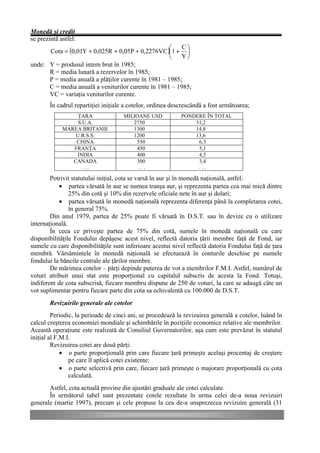 Monedă şi credit
se prezintă astfel:
                                                     æ   Cö
      Cota = (0,01Y + 0,025R + 0,05P + 0,2276VC )ç1 + ÷
                                                     è   Yø
unde: Y = produsul intern brut în 1985;
      R = media lunară a rezervelor în 1985;
      P = media anuală a plăţilor curente în 1981 – 1985;
      C = media anuală a veniturilor curente în 1981 – 1985;
      VC = variaţia veniturilor curente.
        În cadrul repartiţiei iniţiale a cotelor, ordinea descrescândă a fost următoarea;
                  ŢARA               MILIOANE USD            PONDERE ÎN TOTAL
                  S.U.A.                2750                     31,2
             MAREA BRITANIE             1300                     14,8
                 U.R.S.S.               1200                     13,6
                 CHINA                   550                      6,3
                FRANŢA                   450                      5,1
                 INDIA                   400                      4,5
                CANADA                   300                      3,4
                    ...                   ...                     ...

        Potrivit statutului iniţial, cota se varsă în aur şi în monedă naţională, astfel:
           • partea vărsată în aur se numea tranşa aur, şi reprezenta partea cea mai mică dintre
                25% din cotă şi 10% din rezervele oficiale nete în aur şi dolari;
           • partea vărsată în monedă naţională reprezenta diferenţa până la completarea cotei,
                în general 75%.
        Din anul 1979, partea de 25% poate fi vărsată în D.S.T. sau în devize cu o utilizare
internaţională.
        În ceea ce priveşte partea de 75% din cotă, sumele în monedă naţională cu care
disponibilităţile Fondului depăşesc acest nivel, reflectă datoria ţării membre faţă de Fond, iar
sumele cu care disponibilităţile sunt inferioare acestui nivel reflectă datoria Fondului faţă de ţara
membră. Vărsămintele în monedă naţională se efectuează în conturile deschise pe numele
fondului la băncile centrale ale ţărilor membre.
        De mărimea cotelor – părţi depinde puterea de vot a membrilor F.M.I. Astfel, numărul de
voturi atribuit unui stat este proporţional cu capitalul subscris de acesta la Fond. Totuşi,
indiferent de cota subscrisă, fiecare membru dispune de 250 de voturi, la care se adaugă câte un
vot suplimentar pentru fiecare parte din cota sa echivalentă cu 100.000 de D.S.T.
        Revizuirile generale ale cotelor
         Periodic, la perioade de cinci ani, se procedează la revizuirea generală a cotelor, luând în
calcul creşterea economiei mondiale şi schimbările în poziţiile economice relative ale membrilor.
Această operaţiune este realizată de Consiliul Guvernatorilor, aşa cum este prevăzut în statutul
iniţial al F.M.I.
         Revizuirea cotei are două părţi:
             • o parte proporţională prin care fiecare ţară primeşte acelaşi procentaj de creştere
                pe care îl aplică cotei existente;
             • o parte selectivă prin care, fiecare ţară primeşte o majorare proporţională cu cota
                calculată.
       Astfel, cota actuală provine din ajustări graduale ale cotei calculate.
       În următorul tabel sunt prezentate cotele rezultate în urma celei de-a noua revizuiri
generale (martie 1997), precum şi cele propuse la cea de-a unsprezecea revizuire generală (31
 