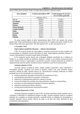 Capitolul 4 – Sistemul monetar internaţional
martie 1998), pentru primele 10 ţări, în ordine descrescătoare a mărimii cotelor:
           Ţara membră              Cotele în decembrie 1997       Cotele propuse la cea de-a
                                                                    11-a revizuire generală
                                          milioane D.S.T.
     S.U.A.                                 26526,8                         37149,3
     Germania                                 8241,5                        13008,2
     Japonia                                  8241,5                        13312,8
     Franţa                                   7414,6                        10738,5
     Marea Britanie                           7414,6                        10738,5
     Arabia Saudită                           5130,6                         6985,5
     Italia                                   4590,7                         7055,5
     Canada                                   4320,3                         6369,2
     Rusia                                    4313,1                         5945,4
     Olanda                                   3444,2                         5162,4
       Se poate remarca faptul că ţările industrializate deţin 59,8% din capital, din acestea
grupul celor 10 ţări industrializate având un procent de 52,2%. Grupul celor peste 120 ţări în curs
de dezvoltare deţin doar aproximativ 28% din capital F.M.I. şi, deci, din puterea de vot.
       ♦ Funcţiile F.M.I.
       Supravegherea politicilor financiar – valutare internaţionale
        F.M.I. îşi exercită funcţia de supraveghere a politicilor promovate de către membrii săi,
în concordanţă cu obligaţiile acestora prevăzute în statut. Supravegherea politicilor financiar –
valutare internaţionale a constituit scopul iniţial al Fondului.
        ♦ În conţinutul acestei funcţii este evidenţiată obligaţia membrilor de a colabora cu
Fondul şi cu ceilalţi membri pe probleme financiar valutare şi de politică macroeconomică.
Astfel, Fondul exercita o supraveghere a politicilor cursurilor valutare practicate de membri şi
adoptă principii specifice pentru orientarea tuturor membrilor cu privire la aceste politici.
       Asistenţa tehnică a F.M.I.
        Asistenţa tehnică acordată de F.M.I. statelor membre reprezintă o parte importantă a
activităţilor acestuia. Asistenţa este oferită în domenii variate, cum sunt: politicile fiscale,
monetare, balanţa de plăţi, sistemul bancar etc. Diversificarea asistenţei financiare în ultima
perioadă este tot mai accentuată şi se concretizează în:
    • trimitere gratuită de specialişti în domeniile de expertiză ale F.M.I.;
    • consultanţă privind politicile economice şi financiare;
    • elaborarea şi implementarea politicilor valutare şi fiscale;
    • crearea de instituţii (de exemplu, dezvoltarea băncilor centrale şi a trezoreriilor);
    • revizuirea sau chiar elaborarea legislaţiei în domenii specifice;
    • colectarea şi prelucrarea datelor statistice;
    • training pentru perfecţionarea funcţionarilor publici.
       Asistenţa financiară a F.M.I.
        Asistenţa financiară acordată de către F.M.I. are drept beneficiare statele membre care se
confruntă cu dificultăţi în echilibrarea balanţei de plăţi. Această asistenţă constă în acordarea
dreptului de a cumpăra cu moneda naţională o monedă străină, cu obligaţia de răscumpărare a
monedei naţionale într-un anumit interval de timp, la un preţ mai mare, diferenţa de preţ
constituind costul operaţiunii.
 