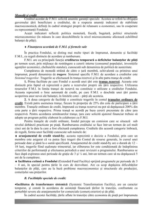 Monedă şi credit
       Creditul acordat de F.M.I. solicită anumite garanţii speciale. Acestea se referă la obligaţia
guvernului ţării beneficiare a creditului, de a respecta anumiţi indicatori de stabilitate
macroeconomică, definiţi în cadrul strategiei proprii de relansare a economiei, sau în cooperare
cu reprezentanţii Fondului.
       Aceşti indicatori reflectă: politica monetară, fiscală, bugetară, politici structurale
microeconomice (în măsura în care dezechilibrele la nivel microeconomic afectează echilibrul
balanţei de plăţi).

       ♦ Finanţarea acordată de F.M.I. şi formele sale
         În practica Fondului, se disting mai multe tipuri de împrumut, denumite şi facilităţi
F.M.I., cu reguli distincte de acordare şi rambursare.
         F.M.I. are ca principală funcţie creditarea temporară a deficitelor balanţelor de plăţi
pe termen scurt, prin mijloace de restrângere a cererii interne (consumul populaţiei, investiţiile
agenţilor economici, cheltuielile statului), cunoscută sub denumirea de politică de austeritate.
         Cumpărarea de monedă străină de către o ţară membră, echivalentă cu primirea unui
împrumut, poartă denumirea de tragere. Sistemul specific F.M.I. de acordare a creditelor este
Sistemul tragerilor. Tragerile se efectuează în tranşa rezervei şi în alte patru tranşe de credit.
         1. Prima facilitate pe care Fondul o acordă unei ţări este tranşa rezervei. Aceasta este
distinctă prin faptul că reprezintă o parte a rezervelor proprii ale ţării respective. Utilizarea
resurselor F.M.I. în limita tranşei de rezervă nu constituie o utilizare a creditelor Fondului.
Aceasta reprezintă o linie automată de credit, pe care F.M.I. o deschide unei ţări pentru
acoperirea unor nevoi ale balanţei, în limitele cotei – părţi ale acesteia.
         2. A doua categorie de facilităţi o constituie tragerile în contul tranşelor ordinare de
credit. Există patru asemenea tranşe, fiecare în proporţie de 25% din cota de participare a ţării
membre. Tranşele ordinare de credit, împreună cu tranşa rezervei nu pot să depăşească 200% din
cota parte a ţării respective. Prima tranşă se acordă pe baza cererii prezentate de către ţara
respectivă. Pentru acordarea următoarelor tranşe, ţara care solicită ajutorul financiar trebuie să
adopte un program politic elaborat în colaborare cu F.M.I.
         Pentru tranşele de credit ordinare, fondul percepe un comision care se situează sub
nivelul dobânzii practicate pe piaţă. Rambursarea creditului se face într-un termen de cel mult
cinci ani de la data la care a fost efectuată cumpărarea. Creditele din această categorie îmbracă,
de regulă, forma unor facilităţi cunoscute sub numele de:
♦ aranjamentul de credit stand-by; aceasta reprezintă o decizie a Fondului, prin care un
membru este asigurat că va putea face trageri din Contul de resurse generale, în cursul unei
perioade date şi până la o sumă specificată. Aranjamentul de credit stand-by are o durată de 12 –
18 luni, tragerile fiind eşalonate trimestrial, iar eliberarea lor este condiţionată de îndeplinirea
criteriilor de performanţă şi efectuarea periodică a unei revizuiri a programului. Rambursarea se
face după expirarea unei perioade de graţie de 3 şi ¼ ani, într-un termen care să nu depăşească 5
ani de la cumpărare.
♦ facilitatea extinsă a Fondului (Extended Fund Facility) sprijină programele pe perioade de 3
– 4 ani, în special pentru ţările în curs de dezvoltare. Are ca scop depăşirea dificultăţilor
balanţelor de plăţi, care au la bază probleme macroeconomice şi structurale ale producţiei,
comerţului sau preţurilor.
       B. Facilităţile speciale de credit:
•facilitatea de transformare sistemică (Systemic Transformation Facility), are un caracter
temporar, şi constă în acordarea de asistenţă financiară ţărilor în tranziţie, confruntate cu
perturbări severe ale aranjamentelor lor comerciale (comerţ exterior) şi de plăţi.
        În cadrul acestei facilităţi, ţările aflate în tranziţie către economia de piaţă pot împrumuta
 