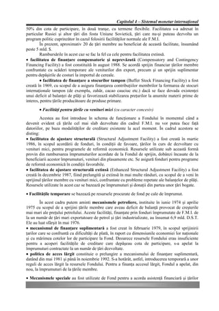 Capitolul 4 – Sistemul monetar internaţional
50% din cota de participare, în două tranşe, cu termene flexibile. Facilitatea s-a adresat în
particular Rusiei şi altor ţări din fosta Uniune Sovietică, ţări care nu-şi puteau dezvolta un
program politic cuprinzător în cazul folosirii facilităţilor normale ale F.M.I.
        În prezent, aproximativ 20 de ţări membre au beneficiat de această facilitate, însumând
peste 5 mld. $.
        Rambursările în acest caz se fac la fel ca cele pentru facilitatea extinsă.
• facilitatea de finanţare compensatorie şi neprevăzută (Compensatory and Contingency
Financing Facility) a fost constituită în august 1988. Se acordă sprijin financiar ţărilor membre
confruntate cu scăderi temporare ale veniturilor din export, precum şi un sprijin suplimentar
pentru depăşirile de costuri la importul de cereale.
        • facilitatea de finanţare a stocurilor tampon (Buffer Stock Financing Facility) a fost
creată în 1969, cu scopul de a asigura finanţarea contribuţiilor membrilor la formarea de stocuri
internaţionale tampon (de exemplu, zahăr, cacao cauciuc etc.) dacă se face dovada existenţei
unui deficit al balanţei de plăţi şi favorizează stabilizarea preţurilor la anumite materii prime de
interes, pentru ţările producătoare de produse primare.
       • Facilităţi pentru ţările cu venituri mici (cu caracter concesiv)
         Acestea au fost introduse în schema de funcţionare a Fondului în momentul când a
devenit evident că ţările cel mai slab dezvoltate din cadrul F.M.I. nu vor putea face faţă
datoriilor, pe baza modalităţilor de creditare existente la acel moment. În cadrul acestora se
disting:
• facilitatea de ajustare structurală (Structural Adjustment Facility) a fost creată în martie
1986, în scopul acordării de fonduri, în condiţii de favoare, ţărilor în curs de dezvoltare cu
venituri mici, pentru programele de reformă economică. Resursele utilizate sub această formă
provin din rambursarea împrumuturilor acordate de la Fondul de sprijin, dobânzi încasate de la
beneficiarii acestor împrumuturi, venituri din plasamente etc. Se asigură fonduri pentru programe
de reformă economică în condiţii favorabile.
• facilitatea de ajustare structurală extinsă (Enhanced Structural Adjustment Facility) a fost
creată în decembrie 1987, fiind prelungită şi extinsă în mai multe rânduri, cu scopul de a veni în
sprijinul ţărilor membre cu venituri mici, confruntate cu probleme repetate ale balanţelor de plăţi.
Resursele utilizate în acest caz se bazează pe împrumuturi şi donaţii din partea unor ţări bogate.
• Facilităţile temporare se bazează pe resursele procurate de fond pe cale de împrumut.
         În acest cadru putem aminti mecanismele petroliere, instituite în iunie 1974 şi aprilie
1975 cu scopul de a sprijini ţările membre care aveau deficit de balanţă provocat de creşterile
mai mari ale preţului petrolului. Aceste facilităţi, finanţate prin fonduri împrumutate de F.M.I. de
la un număr de ţări mari exportatoare de petrol şi ţări industrializate, au însumat 6,9 mld. D.S.T.
Ele au luat sfârşit în mai 1976.
• mecanismul de finanţare suplimentară a fost creat în februarie 1979, în scopul sprijinirii
ţarilor care se confruntă cu dificultăţi de plată, în raport cu dimensiunile economiei lor naţionale
şi cu mărimea cotelor lor de participare la Fond. Deoarece resursele Fondului erau insuficiente
pentru a acoperi facilităţile de creditare care depăşeau cota de participare, s-a apelat la
împrumuturi contractate la un număr de ţări dezvoltate.
• politica de acces lărgit constituie o prelungire a mecanismului de finanţare suplimentară,
datând din mai 1981 şi până în noiembrie 1992. S-a hotărât, astfel, introducerea temporară a unor
reguli de acces lărgit la resursele Fondului. Pentru a finanţa accesul lărgit, Fondul a apelat, din
nou, la împrumuturi de la ţările membre.
• Mecanismele speciale au fost utilizate de Fond pentru a acorda asistenţă financiară şi ţărilor
 