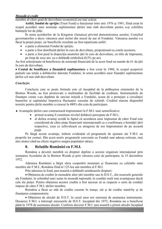 Monedă şi credit
membre al căror grad de dezvoltare economică era mai scăzut.
         Astfel, fondul de sprijin (Trust Fund) a funcţionat între anii 1976 şi 1981, fiind creat în
scopul acordării unei asistenţe suplimentare ţărilor mai slab dezvoltate pentru a-şi echilibra
balanţele lor de plăţi.
         În urma acordurilor de la Kingston (Jamaica) privind demonetizarea aurului, Consiliul
guvernatorilor a decis vânzarea unei treimi din stocul de aur al Fondului. Vânzarea aurului s-a
făcut la preţul pieţei, iar beneficiile rezultate au fost repartizate astfel:
     • o parte a alimentat Fondul de sprijin;
     • o parte a fost distribuită ţărilor în curs de dezvoltare, proporţional cu cotele acestora;
     • o parte a fost pusă la dispoziţia anumitor ţări în curs de dezvoltare, cu titlu de împrumut,
         pe timp de zece ani, cu o dobândă simbolică (0,5% pe an).
Au fost selecţionate să beneficieze de asistenţă financiară de la acest fond un număr de 61 de ţări
în curs de dezvoltare.
• Contul de bonificare a finanţării suplimentare a fost creat în 1980, în scopul acoperirii
parţiale sau totale a dobânzilor datorate Fondului, în urma acordării unor finanţări suplimentare
ţărilor cel mai slab dezvoltate.
Concluzie:
        Concluzia care se poate formula este că începând de la prăbuşirea sistemului de la
Bretton Woods, au fost promovate o multitudine de facilităţi de creditare. Instrumentele de
finanţare create s-au depărtat de sarcina iniţială a Fondului, aceea de a protejare a circulaţiei
bunurilor şi capitalului împotriva fluctuaţiei cursului de schimb. Creditul maxim disponibil
teoretic pentru ţările membre a crescut la 480% din cota de participare.
♦ Avantajele ţărilor care contractează împrumuturi la F.M.I. sunt semnificative:
            • primul avantaj îl constituie nivelul dobânzii percepute de F.M.I.;
            • al doilea avantaj rezidă în faptul că acordarea unui împrumut de către Fond este
               considerată de către piaţa financiară internaţională ca o confirmare a bonităţii ţării
               respective, ceea ce echivalează cu atragerea de noi împrumuturi de pe această
               piaţă.
        Pe lângă aceste avantaje, trebuie evidenţiat că programele de ajustare ale F.M.I. au
propriile lor costuri. Din acest motiv programele convenite cu Fondul sunt adesea criticate, mai
ales atunci când au efecte negative asupra populaţiei sărace.
       8.      Relaţiile României cu F.M.I.
        România a devenit membră cu drepturi depline a acestui organism internaţional prin
semnarea Acordului de la Bretton Woods şi prin vărsarea cotei de participare, la 15 decembrie
1972.
        Aderarea României a lărgit sfera cooperării monetare şi financiare cu celelalte state
membre ale F.M.I., România fiind al 125-lea stat membru al F.M.I.
        Prin aderarea la fond, ţara noastră a dobândit următoarele drepturi:
        • Obţinerea de credite în monedele altor ţări membre sau în D.S.T., din resursele generale
ale Fondului, în schimbul unei sume în monedă naţională, în condiţii mult mai avantajoase decât
cele ale pieţei. Pentru obţinerea acestor credite a fost necesar să se respecte o serie de condiţii
impuse de către F.M.I. ţărilor membre.
        România a făcut uz atât de credite curente în tranşe, cât şi de credite stand-by şi de
finanţarea compensatorie.
        • Obţinerea de alocări de D.S.T. în cazul unor noi emisiuni de asemenea instrumente.
Deoarece F.M.I. a întrerupt emisiunile de D.S.T. începând din 1972, România nu a beneficiat
până în 1978 de asemenea alocări. Conform deciziei F.M.I. ţara noastră a primit alocări începând
 