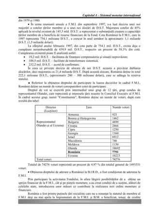 Capitolul 4 – Sistemul monetar internaţional
din 1979 şi 1980.
        • În urma reuniunii anuale a F.M.I. din septembrie 1997, s-a luat decizia unei noi
majorări a cotelor ţărilor membre şi a unei noi alocări de D.S.T. Majorarea cotelor de 45%
aplicată la nivelul existent de 145,3 mld. D.S.T. a reprezentat o substanţială creştere a capacităţii
ţărilor membre de a beneficia de resurse financiare de la Fond. Cota României la F.M.I., care în
1997 reprezenta 754,1 milioane D.S.T., a crescut în anul următor la aproximativ 1,1 miliarde
D.S.T. (1,5 miliarde dolari).
        La sfârşitul anului februarie 1997, din cota parte de 754,1 mil. D.S.T., exista deja o
cumpărare nerambursabilă de 439,9 mil. D.S.T., respectiv un procent de 58,3% din cotă.
Cumpărarea existentă poate fi analizată astfel:
     • 19,2 mil. D.S.T. – facilitatea de finanţare compensatorie şi situaţii neprevăzute;
     • 188,5 mil. D.S.T. – facilitate de transformare sistemică;
     • 232,2 mil. D.S.T. – acord de confirmare.
        În ceea ce priveşte decizia de alocare de noi D.S.T. aceasta a prevăzut dublarea
alocărilor, deci majorarea cu 21,4 miliarde D.S.T. După această alocare, România deţine în total
222,1 milioane D.S.T., (aproximativ 280 – 300 milioane dolari), care se adăuga la rezerva
statului.
        ♦ Referitor la obţinerea dreptului de participare la luarea deciziilor în cadrul F.M.I.,
România deţine un număr de voturi corespunzător cotei de participare.
        Dreptul de vot se exercită prin intermediul unui grup de 12 ţări, grup condus de
reprezentantul Olandei, care reprezintă şi interesele ţării noastre în Consiliul Executiv al F.M.I.
În cadrul acestui grup, numit “Constituenta”, România deţine un număr de voturi, după cum
rezultă din tabel:

                        Director                         Ţara                   Număr voturi
                       (Locţiitor)
                                          Armenia                              925
                                          Bosnia şi Herţegovina                1462
                Reprezentantul            Bulgaria                             4899
                Olandei şi al Ucrainei    Croaţia                              2866
                                          Cipru                                1250
                                          Georgia                              1360
                                          Israel                               6912
                                          Macedonia                            746
                                          Moldova                              1150
                                          Olanda                               34692
                                          România                              7791
                                          Ucraina                              10223
                Total voturi                                                   74276
          Totalul de 74276 voturi reprezintă un procent de 4,97 % din totalul general de 1493331
voturi.
          • Obţinerea dreptului de aderare a României la B.I.R.D., a fost condiţionat de aderarea la
F.M.I.
         Prin participare la activitatea Fondului, în afara lărgirii posibilităţilor de a obţine un
sprijin financiar de la F.M.I., cât şi pe pieţele monetare, s-au creat condiţii de a susţine, alături de
celelalte state, introducerea unor măsuri ce contribuie la realizarea noii ordini monetare şi
financiare.
         România a fost printre puţinele ţări socialiste care nu a renunţat la statutul de membru al
F.M.I: deşi nu mai apela la împrumuturi de la F.M.I. şi B.M. a beneficiat, totuşi, de credite
 