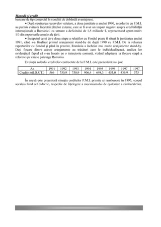 Monedă şi credit
bancare de tip comercial în condiţii de dobândă avantajoase.
        • După epuizarea rezervelor valutare, a doua jumătate a anului 1990, acordurile cu F.M.I.
au permis evitarea încetării plăţilor externe, care ar fi avut un impact negativ asupra credibilităţii
internaţionale a României, ca urmare a deficitului de 1,5 miliarde $, reprezentând aproximativ
1/3 din exporturile anuale ale ţării.
        • Începutul celei de-a doua etape a relaţiilor cu Fondul poate fi situat la jumătatea anului
1991, când s-a finalizat primul aranjament stand-by de după 1990 cu F.M.I. De la reluarea
raporturilor cu Fondul şi până în prezent, România a încheiat mai multe aranjamente stand-by.
Deşi fiecare dintre aceste aranjamente au trăsături care le individualizează, analiza lor
evidenţiază faptul că s-au înscris pe o traiectorie comună, vizând adaptarea la fiecare etapă a
reformei pe care o parcurge România.
       Evoluţia soldului creditelor contractate de la F.M.I. este prezentată mai jos:

           An             1991     1992      1993      1994      1995      1996     1997      1997
   Credit (mil.D.S.T.)    566      750,9     750,9     906,4     698,3     453,0    439,9      575

        În anexă este prezentată situaţia creditelor F.M.I. primite şi rambursate în 1995, scopul
acesteia fiind cel didactic, respectiv de înţelegere a mecanismului de eşalonare a rambursărilor.
 