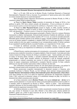 Capitolul 4 – Sistemul monetar internaţional
           • Crearea Sistemului Monetar Internaţional de la Bretton Woods
        Între 1 şi 22 iulie 1944 are loc la Bretton Woods, Conferinţa Monetară şi Financiară
Internaţională a Naţiunilor Unite şi Asociate. S-a considerat că ”pentru prima oară a fost stabilit
un sistem monetar bazat pe un acord internaţional”1.
        Baza discuţiilor pentru redactarea documentului prezentat la Bretton Woods, în 1944, a
constituit-o planul White şi planul Keynes.
        ♦ Planul lui Harry Dexter White (consilier al ministrului de finanţe al SUA) a fost
publicat în aprilie 1943 într-o ultimă variantă, sub denumirea: „Proiect preliminar de schiţă a
unei propuneri pentru un fond internaţional de stabilizare a Naţiunilor Unite şi Asociate”.
        ♦ Planul lui John Maynard Keynes (numit în Anglia, în 1940, consilier onorific al
Ministerului Finanţelor) a apărut în forma sa finală, ca document oficial, la Londra, în aprilie
1943, sub denumirea: „Propuneri pentru o Uniune de cliring internaţional”.
        ♦ Planul White exprima preocuparea principală a Statelor Unite de a restaura libertatea
tranzacţiilor şi plăţilor internaţionale, fiind prevăzută instituirea Fondului de stabilizare, al cărui
capital era format prin subscrierile ţărilor membre (30 % în aur, iar restul în monedă naţională).
Monedele ţărilor membre trebuiau să fie definite în unitas, moneda Fondului de stabilizare, care
avea un rol limitat, putând fi cumpărată şi vândută contra aur în cadrul operaţiunilor cu Fondul.
Aceste unităţi de cont erau egale cu greutatea în aur corespunzătoare pentru 10 dolari, paritatea
în aur neputând fi modificată decât cu acordul Fondului, cu o majoritate de 3/4 din voturi.
        • Fondul de stabilizare prevedea eliminarea restricţiilor valutare, cu excepţia celor
promovate de Fond, şi era împuternicit să stabilească şi să modifice cursurile valutare ale ţărilor
membre.
        • Planul Keynes exprima preocuparea de reconstrucţie a economiilor occidentale, bazată
pe promovarea creşterilor economice şi ocuparea deplină a forţei de muncă. Acest plan prevedea
crearea Uniunii de cliring. Uniunea de cliring se consideră o super – bancă centrală, care trebuia
să emită, în favoarea ţărilor membre, o monedă scripturală internaţională, definită în aur, şi
numită bancor. Astfel, ţările membre trebuiau să primească o cotă de monedă scripturală,
proporţională cu volumul comerţului său exterior în ultimii ani dinaintea războiului. Acesta
urmau să asigure compensarea multilaterală a creanţelor băncilor centrale. În final, soldurile
debitoare ale unor ţări membre reprezentau solduri creditoare ale altor ţări.
        Din confruntarea mecanismelor propuse de cele două planuri prezentate, s-au preluat în
declaraţia comună numai acele mecanisme care corespundeau ideilor de bază ale SUA
        Pentru promovarea cooperării internaţionale în domeniul monetar şi financiar, prin
acordurile încheiate la Bretton Woods, au fost înfiinţate două instituţii interguvernamentale:
Fondul Monetar Internaţional şi Banca Internaţională pentru Reconstrucţie şi Dezvoltare.
Cele două instituţii au avut şi au statut de organisme specializate ale Organizaţiei Naţiunilor
Unite. F.M.I. activează în domeniul valutar şi al echilibrului balanţei de plăţi, iar B.I.R.D. în
domeniul dezvoltării economice prin investiţii.
        ♦ La baza sistemului creat la Bretton Woods a fost aşezat etalonul aur – devize iar în
cadrul acestuia dolarului i-a revenit rolul de etalon şi de principală monedă de rezervă şi plată. S-
a renunţat, astfel la propunerile lui Keynes şi White – bancor şi unitas – însă mecanismele
monetare ulterioare au fost favorabile punerii în circulaţie a unei astfel de monede internaţionale
(DST) emisă de organismul sistemului (FMI).
        ♦ Definirea dolarului ca etalon avea în vedere mecanismele monetare bazate pe etalonul
aur, care existau în funcţiune la acea dată. Dolarul a fost definit prin valoarea paritară de
0,888671 grame aur, având la bază rezervele de aur de 24 mld. U.S.D. aflate la dispoziţia
Sistemului Federal de Rezerve al SUA.
1
    B. K. Madan, „Ecouri de la Bretton Woods”, în „Finance and Development” nr. 2, iunie 1969
 
