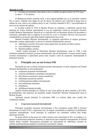 Monedă şi credit
     • Ca etalon al sistemului, între dolar şi aur s-a stabilit un raport valoric de 35 $ uncia
     (o uncie = 31,05 grame).

        ♦ Definitoriu pentru sistemul creat, a fost regimul parităţii aur şi al cursurilor valutare
fixe şi unice. Valutele erau legate de aur fie direct, fie indirect, prin referinţă la dolar luat ca
unitate de cont, însă cu un conţinut precis în aur. Conform statutului F.M.I., convertibilitatea în
aur avea un caracter de opţiune.
        ♦ Acordul semnat în 1944 la Bretton Woods nu stabileşte o delimitare precisă între
noţiunea de sistem monetar internaţional şi cea de organizaţie creată să servească sistemul,
Fondul Monetar Internaţional. Întrucât nu s-a întocmit nici un document distinct de prezentare a
sistemului, principiile sale se regăsesc în Acordul de creare a Fondului Monetar Internaţional,
considerându-se că acesta reprezintă statutul organismului nou creat.
        Statutul Fondului Monetar Internaţional, ca organism specializat să asigure gestiunea
sistemului, conţine reglementări cu privire la elemente fundamentale, precum:
        ♦ stabilitatea cursurilor diverselor valute legate între ele printr-un etalon comun;
        ♦ convertibilitatea monetară;
        ♦ libertatea plăţilor curente;
         Astfel, scopul principal al Sistemului Monetar Internaţional, creat în 1944, a fost
realizarea cooperării monetare, pe baza mecanismelor sale de funcţionare. Crearea acestui sistem
monetar internaţional a reprezentat prima mare reuşită a ideii de cooperare internaţională în
domeniul monetar.

       2.      Principiile care au stat la baza SMI
       Principiile pe care s-a bazat sistemul monetar internaţional, al cărui organism era Fondul
Monetar Internaţional, au fost următoarele:
       ♦ cooperarea monetară internaţională
       ♦ creşterea echilibrată a comerţului internaţional;
       ♦ dezvoltarea economică a tuturor membrilor;
       ♦ stabilitatea cursului de schimb;
       ♦ multilateralizarea plăţilor internaţionale;
       ♦ convertibilitatea monetară;
       ♦ lichiditatea;
       ♦ echilibrarea balanţei de plăţi.
       Analiza fiecărui principiu şi a felului în care a fost aplicat de ţările membre şi de F.M.I.
dă posibilitatea unei aprecieri de ansamblu asupra Sistemului Monetar Internaţional creat la
Bretton Woods.
       Aplicarea acestor principii în activitatea SMI s-a realizat după cum rezultă din
următoarea analiză:

       A.      Cooperarea monetară internaţională

       Principiul cooperării monetare internaţionale a fost considerat esenţa SMI şi factorul
determinant al creării F.M.I., organismul care să asigure consultanţă şi colaborare în problemele
monetare internaţionale. Acest principiu al cooperării era considerat realizat prin însăşi
adeziunea la Fond.
       Se poate afirma că din punct de vedere teoretic, prin intermediul F.M.I. se urmărea a se
ajunge la armonizarea politicilor monetare cu obiectivele unei cooperări internaţionale, în folosul
tuturor ţărilor membre. Preocuparea principală era reprezentată de stabilitatea cursului de
schimb, multilateralizarea plăţilor şi eliminarea restricţiilor valutare.
 
