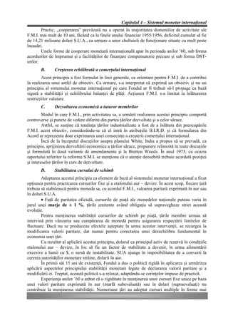 Capitolul 4 – Sistemul monetar internaţional
        Practic, „cooperarea” prevăzută nu a operat în majoritatea domeniilor de activitate ale
F.M.I. mai mult de 10 ani, făcând ca la finele anului financiar 1955/1956, deficitul cumulat să fie
de 14,21 milioane dolari S.U.A., ca urmare a unor cheltuieli de funcţionare situate cu mult peste
încasări.
        Unele forme de cooperare monetară internaţională apar în perioada anilor ’60, sub forma
acordurilor de împrumut şi a facilităţilor de finanţare compensatorie precum şi sub forma DST-
urilor.
       B.      Creşterea echilibrată a comerţului internaţional
         Acest principiu a fost formulat în linii generale, ca orientare pentru F.M.I. de a contribui
la realizarea unui astfel de obiectiv. Ca urmare, s-a interpretat că exprimă un obiectiv şi nu un
principiu al sistemului monetar internaţional pe care Fondul ar fi trebuit să-l propage ca bază
sigură a stabilităţii şi echilibrului balanţei de plăţi. Acţiunea F.M.I. s-a limitat la înlăturarea
restricţiilor valutare.
       C.      Dezvoltarea economică a tuturor membrilor
         Modul în care F.M.I., prin activitatea sa, a urmărit realizarea acestui principiu comportă
controverse şi puncte de vedere diferite din partea ţărilor dezvoltate şi a celor sărace.
         Astfel, se susţine că tendinţa ţărilor industrializate a fost de a înlătura din preocupările
F.M.I. acest obiectiv, considerându-se că el intră în atribuţiile B.I.R.D. şi că formularea din
Acord ar reprezenta doar exprimarea unei consecinţe a creşterii comerţului internaţional.
         Încă de la începutul discuţiilor asupra planului White, India a propus să se prevadă, ca
principiu, sprijinirea dezvoltării economice a ţărilor sărace, propunere reînnoită în toate discuţiile
şi formulată în două variante de amendamente şi la Bretton Woods. În anul 1973, cu ocazia
raportului referitor la reforma S.M.I. se menţiona că o atenţie deosebită trebuie acordată poziţiei
şi intereselor ţărilor în curs de dezvoltare.
       D.      Stabilitatea cursului de schimb
        Adoptarea acestui principiu ca element de bază al sistemului monetar internaţional a fixat
opţiunea pentru practicarea cursurilor fixe şi a etalonului aur – devize. În acest scop, fiecare ţară
trebuia să stabilească pentru moneda sa, cu acordul F.M.I., valoarea paritară exprimată în aur sau
în dolari S.U.A.
        • Faţă de paritatea oficială, cursurile de piaţă ale monedelor naţionale puteau varia în
jurul unei marje de ± 1 %, ţările emitente având obligaţia să supravegheze strict această
evoluţie.
        Pentru menţinerea stabilităţii cursurilor de schimb pe piaţă, ţările membre urmau să
intervină prin vânzarea sau cumpărarea de monedă pentru asigurarea respectării limitelor de
fluctuare. Dacă nu se produceau efectele aşteptate în urma acestor intervenţii, se recurgea la
modificarea valorii paritare, dar numai pentru corectarea unui dezechilibru fundamental în
economia unei ţări.
        Ca rezultat al aplicării acestui principiu, dolarul ca principal activ de rezervă în condiţiile
etalonului aur – devize, în loc să fie un factor de stabilitate a devenit, în urma alimentării
excesive a lumii cu $, o sursă de instabilitate. SUA ajunge în imposibilitatea de a converti la
cererea autorităţilor monetare străine, dolarii în aur.
        În primii săi 15 ani de existenţă, Fondul a dus o politică rigidă în aplicarea şi urmărirea
aplicării aspectelor principiului stabilităţii monetare legate de declararea valorii paritare şi a
modificării ei. Treptat, această politică s-a relaxat, adaptându-se cerinţelor impuse de practică.
        Experienţa anilor ’60 a arătat că o rigiditate în menţinerea unor cursuri fixe unice pe baza
unei valori paritare exprimată în aur (marfă subevaluată) sau în dolari (supraevaluaţi) nu
contribuie la menţinerea stabilităţii. Numeroase ţări au adoptat cursuri multiple în forme mai
 