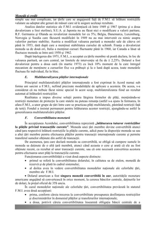 Monedă şi credit
simple sau mai complicate, iar ţările care se angajaseră faţă de F.M.I. să înlăture restricţiile
valutare au adoptat alte genuri de măsuri care să le asigure aceleaşi rezultate.
        Analiza datelor statistice ale F.M.I. evidenţiază că între 1949 şi 1967 (prima şi a doua
devalorizare a lirei sterline), S.U.A. şi Japonia nu au făcut nici o modificare a valorii paritare,
R.F. Germania şi Olanda au revalorizat monedele lor cu 5%; Belgia, Danemarca, Luxemburg,
Norvegia şi Suedia care făcuseră modificări în 1949 nu au mai intervenit cu nimic asupra
valorilor paritare stabilite; Austria a modificat valoarea paritară a monedei sale de câteva ori
până în 1953, dată după care a menţinut stabilitatea cursului de schimb. Franţa a devalorizat
moneda sa de două ori, Italia a menţinut cursuri fluctuante până în 1960, iar Canada a lăsat să
fluctueze moneda sa între anii 1950 şi 1962.
        După înţelegerea din 1971, F.M.I., a acceptat ca ţările membre să poată declara, în loc de
valoarea paritară, un curs central, iar limitele de intervenţie să fie de ± 2,25%. Dolarul a fost
devalorizat pentru a doua oară (în martie 1973) cu încă 10% moment de la care întregul
mecanism de menţinere a cursurilor fixe s-a prăbuşit şi la o lună după aceea, toate monedele
fluctuau fie individual, fie în bloc.
        E.      Multilateralizarea plăţilor internaţionale
         Principiul multilateralizării plăţilor internaţionale a fost exprimat în Acord numai sub
forma uni sarcini a F.M.I., nefiind precizate modalităţile de aplicare a acesteia. De aceea, s-a
considerat că nu trebuie făcut nimic special în acest scop, multilateralizarea fiind un rezultat
automat al înlăturării restricţiilor.
         Realitatea a impus diverse soluţii pentru lărgirea formelor de plăţi, menţinându-se
restricţii monetare de protecţie la care statele nu puteau renunţa (astfel s-a ajuns la formarea, în
afara F.M.I., a unor grupe de ţări între care se practicau plăţi multilaterale, păstrând restricţii faţă
de terţi). Fondul a insistat permanent pentru înlăturarea acestor restricţii, ajungându-se astfel la
generalizarea multilateralizării plăţilor.
        F.      Convertibilitatea monetară
        În accepţiunea Acordului, convertibilitatea reprezintă „înlăturarea tuturor restricţiilor
la plăţile privind tranzacţiile curente”. Moneda unei ţări membre devine convertibilă atunci
când ţara respectivă înlătură restricţiile la plăţile curente, adică pune la dispoziţie moneda sa sau
a altei ţări membre pentru efectuarea plăţilor pentru tranzacţii internaţionale curente şi permite
transferul sumelor obţinute din astfel de tranzacţii.
        De asemenea, ţara care declară moneda sa convertibilă, se obligă să cumpere sumele în
moneda sa deţinute de o altă ţară membră, atunci când aceasta o cere şi arată că ele au fost
obţinute recent, ca rezultat al unor tranzacţii curente, sau că este necesară convertirea acestora
pentru efectuarea unor plăţi la tranzacţiile curente.
        Funcţionarea convertibilităţii a vizat două aspecte distincte:
        • primul se referă la convertibilitatea dolarului, în calitatea sa de etalon, monedă de
             rezervă şi de plată în cadrul sistemului;
        • al doilea avea în vedere convertibilitatea monedelor naţionale ale celorlalte ţări,
             membre ale F.M.I.
        • Dolarul american a fost singura monedă convertibilă în aur, autorităţile monetare
americane angajând să convertească în orice moment, la cererea băncilor centrale, deţinerile lor
de dolari, la preţul oficial de 35$ uncia.
        În cazul monedelor naţionale ale celorlalte ţări, convertibilitatea prevăzută în statutul
F.M.I. avea două accepţiuni:
        • prima, conform căreia trecerea la convertibilitate presupunea desfiinţarea restricţiilor
             şi discriminărilor în domeniul plăţilor şi transferurilor internaţionale;
        • a doua, potrivit căreia convertibilitatea înseamnă obligaţia băncii centrale de a
 