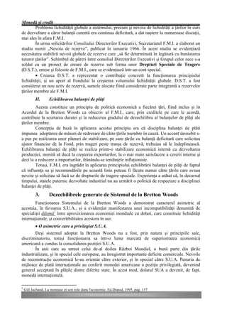 Monedă şi credit
        Problema lichidităţii globale a sistemului, precum şi nevoia de lichidităţi a ţărilor în curs
de dezvoltare a căror balanţă curentă era continuu deficitară, a dat naştere la numeroase discuţii,
mai ales în afara F.M.I.
        În urma solicitărilor Consiliului Directorilor Executivi, Secretariatul F.M.I. a elaborat un
studiu numit „Nevoia de rezerve”, publicat în ianuarie 1966. În acest studiu se evidenţiază
necesitatea stabilirii nevoii globale de rezerve care „să fie determinată în legătură cu bunăstarea
tuturor ţărilor”. Schimbul de păreri între consiliul Directorilor Executivi şi Grupul celor zece s-a
soldat cu un proiect de creare de rezerve sub forma unor Drepturi Speciale de Tragere
(D.S.T.), emise şi folosite de F.M.I., care se evidenţiază într-un cont special.
        • Crearea D.S.T. a reprezentat o contribuţie concretă la funcţionarea principiului
lichidităţii, şi un aport al Fondului la creşterea volumului lichidităţii globale. D.S.T. a fost
considerat un nou activ de rezervă, sumele alocate fiind considerate parte integrantă a rezervelor
ţărilor membre ale F.M.I.
           H.      Echilibrarea balanţei de plăţi
        Acesta constituie un principiu de politică economică a fiecărei ţări, fiind inclus şi în
Acordul de la Bretton Woods ca obiectiv al F.M.I., care, prin creditele pe care le acordă,
contribuie la scurtarea duratei şi la reducerea gradului de dezechilibru al balanţelor de plăţi ale
ţărilor membre.
        Concepţia de bază în aplicarea acestui principiu era că disciplina balanţei de plăti
impunea adoptarea de măsuri de redresare de către ţările membre în cauză. Un accent deosebit s-
a pus pe realizarea unor planuri de stabilizare, pe care ţările cu balanţă deficitară care solicitau
ajutor financiar de la Fond, prin trageri peste tranşa de rezervă, trebuiau să le îndeplinească.
Echilibrarea balanţei de plăţi se realiza printr-o stabilizare economică internă cu dezvoltarea
producţiei, menită să ducă la creşterea exporturilor, la o mai mare satisfacere a cererii interne şi
deci la o reducere a importurilor, frânându-se tendinţele inflaţioniste.
        Totuşi, F.M.I. era îngrădit în aplicarea principiului echilibrării balanţei de plăţi de faptul
că influenţa sa şi recomandările pe această linie puteau fi făcute numai către ţările care aveau
nevoie şi solicitau să facă uz de drepturile de tragere speciale. Experienţa a arătat că, în decursul
timpului, statele puternic dezvoltate industrial nu au urmărit o politică de respectare a disciplinei
balanţei de plăţi.
           3.      Dezechilibrele generate de Sistemul de la Bretton Woods
        Funcţionarea Sistemului de la Bretton Woods a demonstrat caracterul asimetric al
acestuia, în favoarea S.U.A., şi a evidenţiat manifestarea unei incompatibilităţi denumită de
specialişti dilemă2 între aprovizionarea economiei mondiale cu dolari, care constituie lichidităţi
internaţionale, şi convertibilitatea acestora în aur.
           • O asimetrie care a privilegiat S.U.A.
        Deşi sistemul adoptat la Bretton Woods nu a fost, prin natura şi principiile sale,
discriminatoriu, totuşi funcţionarea sa într-o lume marcată de superioritatea economică
americană a condus la consolidarea poziţiei S.U.A.
        În anii care au urmat celui de-al doilea Război Mondial, o bună parte din ţările
industrializate, şi în special cele europene, au înregistrat importante deficite comerciale. Nevoile
de reconstrucţie economică le-au orientat către exterior, şi în special către S.U.A. Penuria de
mijloace de plată internaţionale au conferit monedei americane o poziţie privilegiată, devenind
general acceptată în plăţile dintre diferite state. În acest mod, dolarul SUA a devenit, de fapt,
monedă internaţională.

2
    Gill Jachand, La monnaie et son role dans l'economie, Ed.Dunod, 1995, pag. 137
 