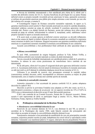 Capitolul 4 – Sistemul monetar internaţional
         • Nevoia de lichidităţi internaţionale a fost satisfăcută prin oferta de $, ofertă care a
rezultat din deficitele externe ale S.U.A. Acestea beneficiau de privilegiul de a-şi putea finanţa
deficitul extern cu propria monedă: investiţiile private americane în lume, ajutoarele economice
şi militare ale guvernului american erau plătite prin simpla emisiune a unei monede, pe care alte
ţări trebuiau să o accepte, şi anume $.
         • Constrângerile impuse de fixitatea cursurilor monedelor naţionale, în raport cu $,
garantau manifestarea cererii pentru $. Dacă moneda americană era emisă în cantităţi abundente,
antrenând scăderea cursului pe piaţa de schimb, rezultatul îl constituia aprecierea monedei
celorlalte ţări. Pentru a nu depăşi limitele de fluctuare, aceste ţări trebuiau să-şi ofere propria
monedă pe piaţa de schimb, achiziţionând în schimb $, menţinând, astfel, stabilitatea valorii
propriei monede în raport cu moneda americană.
         • În acest mod, se poate aprecia că deficitul exterior american s-a dovedit inflaţionist,
dacă se ţine seama de faptul că dolarii difuzaţi în economia mondială au contribuit la majorarea
masei monetare în ţările care îi deţineau. Singurul mecanism care permitea restabilirea deficitului
american si a expansiunii monetare mondiale îl constituia convertibilitatea în aur a dolarilor.
         Această convertibilitate a fost problematică fiind calificată de către specialişti drept o
dilemă.
       • Dilema convertibilităţii
        În anul 1960, economistul de origine belgiană, profesor la Yale, Robert Triffin, a
subliniat dilema utilizării unei monede naţionale ca mijloc de plată internaţional.
        Nevoia crescută de lichidităţi internaţionale era satisfăcută printr-o ofertă de $, primită cu
încredere, în măsura în care exista promisiunea de transformare într-o cantitate de aur
determinată.
        Pe de altă parte, oferta de $ nu putea fi asigurată decât prin agravarea deficitului exterior
al S.U.A. Accentuarea deficitului a fost de natură să diminueze încrederea în moneda americană,
cu atât mai mult cu cât $ deţinuţi în străinătate depăşeau stocul de aur monetar al S.U.A.
        Utilizarea $ ca monedă de rezervă, care presupunea existenţă în cantităţi reduse
(caracteristica rarităţii) devenea, astfel, incompatibilă cu utilizarea acestora ca mijloc de plată
internaţională, ceea ce implica existenţa unei cantităţi sporite de monedă.
       • Asimetria şi contradicţiile sistemului
        Asimetria sistemului a fost accentuată de puterea conferită S.U.A. pentru adoptarea
deciziilor în cadrul F.M.I.
        Deciziile cu privire la activitatea Fondului erau adoptate cu 85% din voturi, iar S.U.A.,
datorită puterii economice, a dispus de un procent de vot superior nivelului de 15% (17,82% în
1993) ceea ce demonstrează că deciziile nu pot fi luate fără acordul american.
        F.M.I. este controlat de un Comitet Executiv, format din 21 directori executivi. Dintre
aceştia 6 sunt reprezentaţi de ţările cu participare largă şi anume: S.U.A., Marea Britanie,
Germania, Franţa, Japonia şi Arabia Saudită.

       4.      Prăbuşirea sistemului de la Bretton Woods
       • Abandonarea convertibilităţii dolarului în aur
       Rezervele de aur monetar deţinute de S.U.A. s-au diminuat în anii '60, ca urmare a
acordului de la Washington din martie 1968, unde băncile centrale din principalele ţări
dezvoltate au acceptat să renunţe la convertibilitatea dolarilor deţinuţi în aur.
       Funcţionarea sistemului a fost perturbată de modificările de curs ale principalelor monede
europene, majorarea preţului aurului pe piaţă, îndepărtarea de cursul oficial şi speculaţiile contra
dolarului. Tensiunile s-au manifestat până la 15 august, când prin decizia preşedintelui Nixon se
 