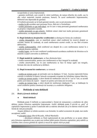 Capitolul 5 – Creditul şi dobânda
        recuperându-şi suma împrumutată.
        - garanţie mobiliară, care constă în valori mobiliare, de natura titlurilor de credit, sau în
        alte valori materiale (metale preţioase, bunuri). În cazul rambursării împrumutului,
        debitorul este deposedat de garanţie.
        • Creditele personale au la bază garanţii morale, care se pot prezenta astfel:
        - credite în alb acordate unei persoane fizice, fără nici o formalitate;
        - credite personale cu gaj individual, caz în care o terţa persoană garantează rambursarea
        cu propria-i răspundere morală;
        - credite personale cu gaj colectiv, întâlnite atunci când mai multe persoane garantează
        rambursarea, cu răspunderea morală.

        E. După întinderea drepturilor creditorului se disting trei forme ale creditului:
        - credite denunţabile, care se manifestă atunci când creditorul îşi rezervă dreptul ca
        oricând, înainte de scadenţă, să ceară rambursarea acestui credit, cu sau fără avizarea
        debitorului;
        - credite nedenunţabile, când creditorul are dreptul de a cere rambursarea numai la o
        scadenţă dinainte stabilită;
        - credite legate, caz în care creditorul condiţionează acordarea creditului de folosirea sa în
        anumite scopuri convenite cu debitorul.

        F. După modul de rambursare, se face distincţia între:
        - credite neamortizabile, pentru care rambursarea se face integral la scadenţă;
        - credite amortizabile, caz în care rambursarea se face în tranşe egale sau neegale,
        formate din rate de rambursat şi dobânzi.

        G. După termenul de rambursare, se remarcă:

        - credite pe termen scurt, pe perioade care nu depăşesc 12 luni. Acestea reprezintă forma
        curentă a creditului la bancă, întrucât corespunde exigenţei de lichiditate impuse băncilor;
        - credite pe termen mediu, a căror durată de rambursare este de la 1 an la 5 ani, se acordă
        pentru activitatea de export – import ori pentru activitatea de investiţii;
        - credite pe termen lung, a căror durată de rambursare depăşeşte 5 ani, se întâlneşte în
        cazul creditelor pentru construcţii de locuinţe şi a creditelor obligatare.

        2.      Dobânda şi rata dobânzii
2.1.    Rolul şi formele dobânzii

        ♦       Rolul dobânzii

        Dobânda poate fi definită ca reprezentând o formă de remunerare a creditului de către
debitor, pentru folosirea capitalului împrumutat. Astfel, dobânda poate fi privită ca „preţ” al
capitalului împrumutat şi poate fi analizată atât ca mărime absolută cât şi în mărime relativă (sub
formă de rată procentuală).
        Asupra dobânzii şi rolului acesteia s-au formulat, în cadrul economiei de piaţă, mai multe
accepţiunii, astfel:
        • conceptul clasic (David Ricardo, Alfred Marshall):
                - abordează dobânda ca fiind reglementată de rata profitului ce se poate obţine
prin folosirea capitalului sau ca preţ care trebuie plătit pentru folosirea capitalului, preţ stabilit ca
echilibru între cererea globală de capital şi stocul de capital oferit pe piaţă.
 