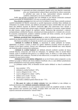 Capitolul 5 – Creditul şi dobânda
         Scontarea: • reprezintă una dintre principalele operaţii active ale băncilor comerciale,
                        prin care întreprinzătorul cedează băncii portofoliul de efecte comerciale,
                        în schimbul unei sume de bani, reprezentând valoarea nominală a
                        cambiilor, diminuată cu un nivel al dobânzii, numit scont.
         Astfel, taxa privată a scontului (tps) este dobânda la care băncile comerciale scontează
cambiile prezentate de întreprinzători, şi la care se acordă credite acestora.
         Taxa oficială a scontului (tos) este acel nivel al dobânzii la care banca centrală scontează
cambiile prezentate de băncile comerciale şi acordă împrumuturi celorlalte bănci (dobânda de
refinanţare). În condiţii normale, rata dobânzii percepută de banca centrală (tos) este mai mică
decât rata dobânzii încasate de băncile comerciale (tps). Prin manevrarea taxei oficiale a
scontului, banca centrală poate acţiona asupra volumului creditelor în economie, asupra balanţei
de plăţi externe, asupra atragerii de capitaluri străine. Reducerea tos antrenează o reducere
corespunzătoare a dobânzilor bancare, stimulează activitatea productivă şi iniţiativa de a investi.
În economia contemporană, ponderea creditelor acordate sub forma scontului, este în general
redusă, între 5-10% din suma totală a creditelor.
         Dobânda practicată între întreprinzători se referă la dobânda practicată la vânzarea
mărfurilor pe datorie (creditul comercial) şi are cel mai mare nivel din economie.
         Alte forme ale dobânzii în funcţie de nivelul la care se practică se concretizează în:
         - dobânda la creditul de licitaţie, se determină în cadrul şedinţelor de licitaţie,
săptămânal, ca urmare a cererii şi ofertei de capital. Stabilirea nivelului minim de pornire a
licitaţiei revine băncii centrale. Factorii care influenţează această dobândă sunt: suma obţinută
sub formă de credit şi termenul de rambursare;
         - dobânda la creditul lombard este dobânda aferentă creditelor acordate de banca
centrală băncilor comerciale sub formă de refinanţare. Se stabileşte zilnic la nivelul băncii
centrale, poate fi modificată fără preaviz şi se plăteşte lunar, în ultima zi a lunii pentru toate
creditele aferente lunii respective. Prezintă cel mai ridicat nivel, cu scopul de a descuraja băncile
să apeleze la acest tip de credite;
         - dobânda la rezervele minime obligatorie are un nivel foarte scăzut comparativ cu rata
dobânzii pe piaţă şi îmbracă atât forma dobânzii bonificate cât şi a unei dobânzi penalizatoare
pentru neîndeplinirea rezervelor minime obligatorii.
         La jumătatea anului 1999, în România nivelul ratelor dobânzii se situa la următoarele
niveluri:
         • taxa scontului = 35%;
         • dobânda la creditul lombard = 95%;
         • rezerve obligatorii în lei = 10%;
         • rezerve obligatorii în valută = 3,05%;
         • dobânzi active medii = 66,2%;
         • dobânzi pasive medii = 49,2%;
         • rata medie a dobânzii pentru titluri de stat = 71%.

        C. Din punct de vedere al relaţiei existente între rata dobânzii şi rata inflaţiei, se
realizează distincţia între dobânda nominală şi dobânda reală.
        Rata reală a dobânzii, cea care exprimă creşterea puterii de cumpărare actuale se obţine
după ajustarea ratei nominale prin inflaţie. Corelaţia dintre cele două rate se realizează prin
expresia cunoscută sub denumirea “efectul Fisher”:

                                                       1 + rn
                                        (1 + rr ) =            ,   în care:
                                                      1 + rinf
notaţiile au următoarea semnificaţie:
 