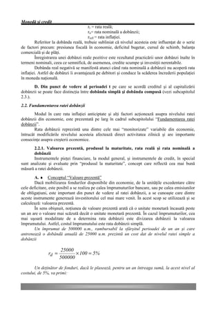 Monedă şi credit
                                       rr = rata reală;
                                       rn= rata nominală a dobânzii;
                                       rinfl = rata inflaţiei.
         Referitor la dobânda reală, trebuie subliniat că nivelul acesteia este influenţat de o serie
de factori precum: presiunea fiscală în economie, deficitul bugetar, cursul de schimb, balanţa
comercială şi de plăţi.
         Înregistrarea unei dobânzi reale pozitive este rezultatul practicării unor dobânzi înalte în
termeni nominali, ceea ce semnifică, de asemenea, credite scumpe şi investiţii nerentabile.
         Dobânda real negativă se manifestă atunci când rata nominală a dobânzii nu acoperă rata
inflaţiei. Astfel de dobânzi îi avantajează pe debitori şi conduce la scăderea încrederii populaţiei
în moneda naţională.
       D. Din punct de vedere al perioadei t pe care se acordă creditul şi al capitalizării
dobânzii se poate face distincţia între dobânda simplă şi dobânda compusă (vezi subcapitolul
2.3.).
2.2. Fundamentarea ratei dobânzii
        Modul în care rata inflaţiei anticiptate şi alţi factori acţionează asupra nivelului ratei
dobânzii din economie, este prezentată pe larg în cadrul subcapitolului “Fundamentarea ratei
dobânzii”.
        Rata dobânzii reprezintă una dintre cele mai “monitorizate” variabile din economie,
întrucât modificările nivelului acesteia afectează direct activitatea zilnică şi are importante
consecinţe asupra creşterii economice.
       2.2.1. Valoarea prezentă, produsul la maturitate, rata reală şi rata nominală a
       dobânzii
       Instrumentele pieţei financiare, la modul general, şi instrumentele de credit, în special
sunt analizate şi evaluate prin “produsul la maturitate”, concept care reflectă cea mai bună
măsură a ratei dobânzii.
        A. ♦ Conceptul “Valoare prezentă”
        Dacă mobilizarea fondurilor disponibile din economie, de la unităţile excedentare către
cele deficitare, este posibil a se realiza pe calea împrumuturilor bancare, sau pe calea emisiunilor
de obligaţiuni, este important din punct de vedere al ratei dobânzii, a se cunoaşte care dintre
aceste instrumente generează investitorului cel mai mare venit. În acest scop se utilizează şi se
calculează: valoarea prezentă.
        În sens obişnuit, noţiunea de valoare prezentă arată că o unitate monetară încasată peste
un an are o valoare mai scăzută decât o unitate monetară prezentă. În cazul împrumuturilor, cea
mai uşoară modalitate de a determina rata dobânzii este divizarea dobânzii la valoarea
împrumutului. Astfel, costul împrumutului este rata dobânzii simplă.
        Un împrumut de 500000 u.m., rambursabil la sfârşitul perioadei de un an şi care
antrenează o dobândă anuală de 25000 u.m. prezintă un cost dat de nivelul ratei simple a
dobânzii

                       25000
               rd =          × 100 = 5%
                      500000
       Un deţinător de fonduri, dacă le plasează, pentru un an întreaga sumă, la acest nivel al
costului, de 5%, va primi:
 
