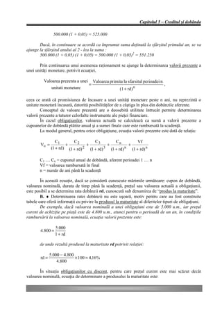 Capitolul 5 – Creditul şi dobânda

                 500.000 (1 + 0,05) = 525.000

       Dacă, în continuare se acordă ca împrumut suma deţinută la sfârşitul primului an, se va
ajunge la sfârşitul anului al 2 - lea la suma :
       500.000 (1 + 0,05) (1 + 0,05) = 500.000 (1 + 0,05)2 = 551.250

       Prin continuarea unui asemenea raţionament se ajunge la determinarea valorii prezente a
unei unităţi monetare, potrivit ecuaţiei,

          Valoarea prezenta a unei       Valoarea primita la sfarsitul perioadei n
                                     =                                               ,
                unitati monetare                        (1 + rd) n

ceea ce arată că promisiunea de încasare a unei unităţi monetare peste n ani, nu reprezintă o
unitate monetară încasată, datorită posibilităţilor de a câştiga în plus din dobânzile aferente.
        Conceptul de valoare prezentă are o deosebită utilitate întrucât permite determinarea
valorii prezente a tuturor celorlalte instrumente ale pieţei financiare.
        În cazul obligaţiunilor, valoarea actuală se calculează ca sumă a valorii prezente a
cupoanelor de dobândă plătite anual şi a sumei finale care este rambursată la scadenţă.
        La modul general, pentru orice obligaţiune, ecuaţia valorii prezente este dată de relaţia:

                   C1       C2         C3         Cn          Vf
        Vo =            +          +          +          +
                (1 + rd) (1 + rd) 2 (1 + rd) 3 (1 + rd) n (1 + rd) n

       C1 … Cn = cuponul anual de dobândă, aferent perioadei 1 … n
       Vf = valoarea rambursată în final
       n = număr de ani până la scadenţă

        În această ecuaţie, dacă se consideră cunoscute mărimile următoare: cupon de dobândă,
valoarea nominală, durata de timp până la scadenţă, preţul sau valoarea actuală a obligaţiunii,
este posibil a se determina rata dobânzii rd, cunoscută sub denumirea de “produs la maturitate”.
        B. ♦ Determinarea ratei dobânzii nu este uşoară, motiv pentru care au fost construite
tabele care oferă informaţii cu privire la produsul la maturitate al diferitelor tipuri de obligaţiuni.
        De exemplu, dacă valoarea nominală a unei obligaţiuni este de 5.000 u.m., iar preţul
curent de achiziţie pe piaţă este de 4.800 u.m., atunci pentru o perioadă de un an, în condiţiile
rambursării la valoarea nominală, ecuaţia valorii prezente este:

                  5.000
        4.800 =
                  1 + rd

       de unde rezultă produsul la maturitate rd potrivit relaţiei:

               5.000 − 4.800
        rd =                 × 100 = 4,16%
                   4.800

       În situaţia obligaţiunilor cu discont, pentru care preţul curent este mai scăzut decât
valoarea nominală, ecuaţia de determinare a produsului la maturitate este:
 