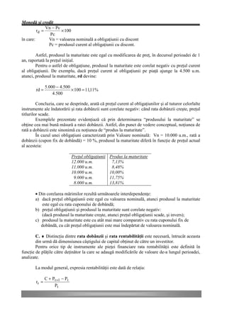 Monedă şi credit
              Vn − Pc
         rd =         × 100
                Pc
în care:       Vn = valoarea nominală a obligaţiunii cu discont
               Pc = produsul curent al obligaţiunii cu discont.

        Astfel, produsul la maturitate este egal cu modificarea de preţ, în decursul perioadei de 1
an, raportată la preţul iniţial.
        Pentru o astfel de obligaţiune, produsul la maturitate este corelat negativ cu preţul curent
al obligaţiunii. De exemplu, dacă preţul curent al obligaţiunii pe piaţă ajunge la 4.500 u.m.
atunci, produsul la maturitate, rd devine:

               5.000 − 4.500
        rd =                 × 100 = 11,11%
                   4.500

         Concluzia, care se desprinde, arată că preţul curent al obligaţiunilor şi al tuturor celorlalte
instrumente ale îndatorării şi rata dobânzii sunt corelate negativ: când rata dobânzii creşte, preţul
titlurilor scade.
         Exemplele prezentate evidenţiază că prin determinarea “produsului la maturitate” se
obţine cea mai bună măsură a ratei dobânzii. Astfel, din punct de vedere conceptual, noţiunea de
rată a dobânzii este sinonimă cu noţiunea de “produs la maturitate”.
         În cazul unei obligaţiuni caracterizată prin Valoare nominală: Vn = 10.000 u.m., rată a
dobânzii (cupon fix de dobândă) = 10 %, produsul la maturitate diferă în funcţie de preţul actual
al acesteia:

                                Preţul obligaţiunii   Produs la maturitate
                                12.000 u.m.            7,13%
                                11.000 u.m.            8,48%
                                10.000 u.m.           10,00%
                                 9.000 u.m.           11,75%
                                 8.000 u.m.           13,81%

        • Din corelarea mărimilor rezultă următoarele interdependenţe:
        a) dacă preţul obligaţiunii este egal cu valoarea nominală, atunci produsul la maturitate
            este egal cu rata cuponului de dobândă;
        b) preţul obligaţiunii şi produsul la maturitate sunt corelate negativ:
            (dacă produsul la maturitate creşte, atunci preţul obligaţiunii scade, şi invers);
        c) produsul la maturitate este cu atât mai mare comparativ cu rata cuponului fix de
           dobândă, cu cât preţul obligaţiunii este mai îndepărtat de valoarea nominală.

        C. ♦ Distincţia dintre rata dobânzii şi rata rentabilităţii este necesară, întrucât aceasta
        din urmă dă dimensiunea câştigului de capital obţinut de către un investitor.
        Pentru orice tip de instrumente ale pieţei financiare rata rentabilităţii este definită în
funcţie de plăţile către deţinător la care se adaugă modificările de valoare de-a lungul perioadei,
analizate.

        La modul general, expresia rentabilităţii este dată de relaţia:

               C + Pt +1 − Pt
        rr =
                    Pt
 