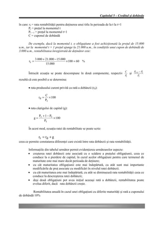 Capitolul 5 – Creditul şi dobânda

în care: rr = rata rentabilităţii pentru deţinerea unui titlu în perioada de la t la t+1
        Pt = preţul la momentul t
        Pt + 1 = preţul la momentul t+1
        C = cuponul de dobândă

        De exemplu, dacă la momentul t, o obligaţiune a fost achiziţionată la preţul de 15.000
u.m., iar la momentul t + 1 preţul ajunge la 21.000 u.m., în condiţiile unui cupon de dobândă de
3.000 u.m., rentabilitatea înregistrată de deţinător este:

               3.000 + 21.000 − 15.000
        rr =                           × 100 = 60 %
                       15.000

                                                                                           C         Pt +1 − Pt
        Întrucât ecuaţia se poate descompune în două componente, respectiv                      şi
                                                                                           Pt            Pt
rezultă că este posibil a se determina:

        • rata produsului curent privită ca rată a dobânzii (rd):

                        C
                 rd =      × 100
                        Pt

        • rata câştigului de capital (g):

              P + 1 − Pt
            g= t         × 100
                 Pt

        În acest mod, ecuaţia ratei de rentabilitate se poate scrie:

                 rr = rd + g
ceea ce permite constatarea diferenţei care există între rata dobânzii şi rata rentabilităţii.

        Informaţiile din tabelul următor permit evidenţierea următoarelor aspecte:
        • creşterea ratei dobânzii este asociată cu o scădere a preţului obligaţiunii, ceea ce
           conduce la o pierdere de capital, în cazul acelor obligaţiuni pentru care termenul de
           maturitate este mai mare decât perioada de deţinere;
        • cu cât maturitatea obligaţiunii este mai îndepărtată, cu atât sunt mai importante
           modificările de preţ asociate cu modificări în nivelul ratei dobânzii.
        • cu cât maturitatea este mai îndepărtată, cu atât se diminuează rata rentabilităţii ceea ce
           conduce la descreşterea ratei dobânzii;
        • deşi două obligaţiuni pot avea iniţial aceeaşi rată a dobânzii, rentabilitatea poate
           evolua diferit, dacă rata dobânzii creşte.

          Rentabilitatea anuală în cazul unei obligaţiuni cu diferite maturităţi şi rată a cuponului
de dobândă 10%
 