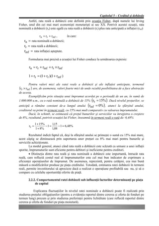 Capitolul 5 – Creditul şi dobânda
        Astfel, rata reală a dobânzii este definită prin ecuaţia Fisher, după numele lui Irving
Fisher, unul din cei mai mari economişti monetarişti ai sec XX. Potrivit acestei ecuaţii, rata
nominală a dobânzii (rn) este egală cu rata reală a dobânzii (rr) plus rata anticipată a inflaţiei (rinf)

                rn = rr + rinf ,   în care:
    rn = rata nominală a dobânzii;
    rr = rata reală a dobânzii;
    rinf = rata inflaţiei aşteptate.

        Formularea mai precisă a ecuaţiei lui Fisher conduce la următoarea expresie:

        rn = rr + rinf + rr × rinf

        1 + rr = (1 + rr )(1 + rinf )

         Pentru valori mici ale ratei reale a dobânzii şi ale inflaţiei anticipate, termenul
(rr × rinf ) are, de asemenea, valori foarte mici de unde rezultă posibilitatea de a face abstracţie
de acesta.
         Exemplificăm prin situaţia unui împrumut acordat pe o perioadă de un an, în sumă de
1.000.000 u.m., cu o rată nominală a dobânzii de 15% (rr = 15% ) . Dacă nivelul preţurilor, se
anticipă a rămâne constant de-a lungul anului (rinf = 0% ) , atunci la sfârşitul anului,
creditorul va primi în termeni reali, cu 15% mai mult comparativ cu valoarea împrumutului.
       Dacă, în schimb, se estimează că preţul bunurilor şi serviciilor va înregistra o creştere
de 8%, rezultatul, potrivit ecuaţiei lui Fisher, înseamnă în termeni reali o rată de: 6,48%
               1 + 15%      1,15
        rr =           −1 =      − 1 = 6,48%
               1 + 8%       1,08

        Rezultatul indică faptul că, deşi la sfârşitul anului se primeşte o sumă cu 15% mai mare,
acest câştig se diminuează prin suportarea unor preţuri cu 8% mai mari pentru bunurile şi
serviciile achiziţionate.
        La modul general, atunci când rata reală a dobânzii este scăzută ca urmare a unei inflaţii
sporite, împrumuturile sunt eficiente pentru debitori şi ineficiente pentru creditori.
        • Distincţia dintre rata reală şi rata nominală a dobânzii este importantă, întrucât rata
reală, care reflectă costul real al împrumuturilor este cel mai bun indicator de exprimare a
eficienţei operaţiunilor de împrumut. De asemenea, reprezintă, pentru cetăţeni, cea mai bună
măsură a modificărilor produse pe piaţa creditului. Totodată, estimarea ratei dobânzii în termeni
reali, permite investitorului să aprecieze dacă a realizat o operaţiune profitabilă sau nu, şi să o
compare cu celelalte oportunităţi oferite de piaţă.

        2.2.2. Comportamentul ratei dobânzii sub influenţă factorilor determinanţi pe piaţa
             de capital

            Explicarea fluctuaţiilor în nivelul ratei nominale a dobânzii poate fi realizată prin
studierea preţului obligaţiunilor (pentru a evidenţia raportul dintre cererea şi oferta de fonduri pe
termen lung) precum şi prin studierea preferinţei pentru lichiditate (care reflectă raportul dintre
cererea şi oferta de fonduri pe piaţa monetară).
 