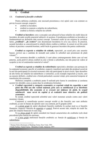Monedă şi credit
           1.     Creditul
1.1.       Conţinutul şi funcţiile creditului

        Pentru definirea creditului, este necesară prezentarea a trei opinii care s-au conturat cu
privire la acest concept, respectiv:
        •     creditul ca încredere;
        •     creditul ca expresie a relaţiilor de redistribuire;
        •     creditul ca formă a relaţiilor de schimb.

        Creditul ca încredere: este o concepţie care plasează la baza relaţiilor de credit ideea de
încredere, de unde rezultă caracterul subiectiv al acestora. Considerarea creditului ca încredere se
fundamentează pe definiţiile date acestui concept. Termenul credit îşi are originea în cuvintele
latine „creditum”, „de credere” care desemnează încrederea în ceva sau cineva. În practică,
această încredere se concretizează în relaţiile dintre creditor şi debitor, în sensul că cel din urmă
trebuie să prezinte o anumită bonitate, astfel încât să genereze încredere din partea creditorului.

        Creditul ca expresie a relaţiilor de schimb, reprezintă „un acord prin care anumite
bunuri, servicii sau o cantitate de monedă sunt cedate în schimbul unei promisiuni de plată
viitoare”1.
        Unei asemenea abordări a creditului, îi sunt aduse contraargumente dintre care cel mai
puternic, acela potrivit căruia creditul nu este o formă a schimbului, nici din punct de vedere al
scopului şi nici al conţinutului material al valorii2.

        Creditul ca expresie a relaţiilor de redistribuire reprezintă o abordare care porneşte de
la conţinutul economic specific al creditului, respectiv transferul unei părţi din produsul social de
la unii din participanţii la circuitul economic către alţi participanţi la acest circuit. Spre deosebire
de alte forme ale relaţiilor de redistribuire a veniturilor, ca de exemplu impozitele şi taxele, care
au caracter definitiv, creditul este o formă particulară a acestor relaţii, prin caracterul temporar al
transferului din economie.
        Definirea completă a creditului poate fi realizată prin luarea în considerare şi corelarea
acestor trei abordări, ceea ce poate duce la următoarea formulare:
    Ø Creditul reprezintă o categorie economică, ce exprimă relaţii de repartiţie a unei
        părţi din PIB sau din venitul naţional, prin care se mobilizează şi se distribuie
        disponibilităţile din economie şi se creează noi mijloace de plată, în scopul
        satisfacerii unor nevoi de capital şi al realizării unor obiective ale politicii
        economice.
        În esenţă, creditul reprezintă schimbul unei valori monetare actuale contra unei valori
monetare viitoare.
        Conţinutul şi semnificaţia acestui concept rezultă şi din funcţiile care sunt atribuite
creditului, şi care în funcţie de opiniile care s-au conturat, pot fi grupate astfel:
        a) o primă grupă de opinii abordează funcţiile creditului în acelaşi mod ca şi funcţiile
finanţelor, respectiv funcţiile de repartiţie şi control. Potrivit acestei idei, relaţiile de credit fac
parte din relaţiile financiare în sens larg;
        b) o a doua grupă de opinii consideră trei funcţii caracteristice ale creditului (cele două
precedente) plus funcţia de emisiune;
        c) a treia grupă analizează funcţiile creditului ca: funcţie de mobilizare şi funcţie de
redistribuire;

1
    Thomas Fitch, Dictionary of Banking Terms, New York, 1993.
2
    Vasile Turliuc, Vasile Cocriş – Monedă şi Credit, Ankarom, 1997.
 