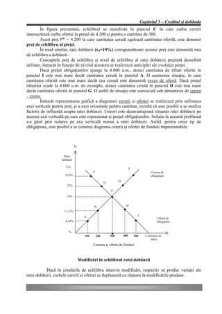 Capitolul 5 – Creditul şi dobânda
         În figura prezentată, echilibrul se manifestă în punctul C în care curba cererii
intersectează curba ofertei la preţul de 4.200 şi pentru o cantitate de 300.
         Acest preţ P* = 4.200 la care cantitatea cerută egalează cantitatea oferită, este denumit
preţ de echilibru al pieţei.
         În mod similar, rata dobânzii (rd=19%) corespunzătoare acestui preţ este denumită rata
de echilibru a dobânzii.
         Conceptele preţ de echilibru şi nivel de echilibru al ratei dobânzii prezintă deosebită
utilitate, întrucât în funcţie de nivelul acestora se realizează anticipări ale evoluţiei pieţei
         Dacă preţul obligaţiunilor ajunge la 4.800 u.m., atunci cantitatea de titluri oferite în
punctul I este mai mare decât cantitatea cerută în punctul A. O asemenea situaţie, în care
cantitatea oferită este mai mare decât cea cerută este denumită exces de ofertă. Dacă preţul
titlurilor scade la 4.000 u.m. de exemplu, atunci cantitatea cerută în punctul D este mai mare
decât cantitatea oferită în punctul G. O astfel de situaţie este cunoscută sub denumirea de cerere
– exces.
         Întrucât reprezentarea grafică a diagramei cererii şi ofertei se realizează prin utilizarea
axei verticale pentru preţ, şi a axei orizontale pentru cantitate, rezultă că este posibil a se analiza
factorii de influenţă asupra ratei dobânzii. Uneori este dezavantajoasă situarea ratei dobânzii pe
aceeaşi axă verticală pe care este reprezentat şi preţul obligaţiunilor. Soluţia la această problemă
s-a găsit prin redarea pe axa verticală numai a ratei dobânzii. Astfel, pentru orice tip de
obligaţiune, este posibil a se construi diagrama cererii şi ofertei de fonduri împrumutabile.



                               rd

                      Rata
                    dobânzii

                       (%)
                                                                           E
                                             F                                              Cererea de
                      31,5%                                                                 obligaţiuni

                                                       G         D
                        25%
                                                           C
                       19%


                                             B                         H
                      11,11%
                                       A                                         I
                                                                                                  Oferta de
                       4,16%                                                                     obligaţiuni


                         %
                                       100       200       300       400       500      Cantitatea de
                                                                                           titluri
                                             Cererea şi oferta de fonduri



                                    Modificări în echilibrul ratei dobânzii

           Dacă în condiţiile de echilibru intervin modificări, respectiv se produc variaţii ale
ratei dobânzii, curbele cererii şi ofertei se deplasează ca răspuns la modificările produse.
 