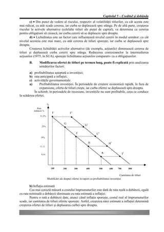 Capitolul 5 – Creditul şi dobânda
        c) • Din punct de vedere al riscului, respectiv al volatilităţii titlurilor, cu cât acesta este
mai ridicat, cu atât scade cererea, iar curba se deplasează spre stânga. Pe de altă parte, creşterea
riscului la activele alternative (celelalte titluri ale pieţei de capital), va determina ca cererea
pentru obligaţiuni să crească, iar curba cererii să se deplaseze spre dreapta.
        d) • Lichiditatea este un factor care influenţează nivelul cererii în modul următor: cu cât
nivelul acesteia este mai mare, cu atât cererea de titluri sporeşte, iar curba se deplasează spre
dreapta.
        Creşterea lichidităţii activelor alternative (de exemplu, acţiunile) diminuează cererea de
titluri şi deplasează curba cererii spre stânga. Reducerea comisioanelor la intermedierea
acţiunilor (1975, în SUA), sporeşte lichiditatea acţiunilor comparativ cu a obligaţiunilor.
        B.        Modificarea ofertei de titluri pe termen lung, poate fi explicată prin analizarea
                  următorilor factori:
        a) profitabilitatea aşteptată a investiţiei;
        b) rata anticipată a inflaţiei;
        c) activităţile guvernamentale.
        a)     Profitabilitatea investiţiei. În perioadele de creştere economică rapidă, în faza de
               expansiune, oferta de titluri creşte, iar curba ofertei se deplasează spre dreapta.
           În schimb, în perioadele de recesiune, investiţiile nu sunt profitabile, ceea ce conduce
la scăderea ofertei.

                           rd
                Rata
             dobânzii %
                                 F               F1
                   31,5%


                                           G
                    25%
                                                               G1

                                                       C                   C1
                   19%

                                                                    H                  H1
                  11,11

                                                                                A                    I1
                    4,16




                                100       200         300       400          500       600     700        800


                                                                                                 Cantitatea de titluri
                           Modificări ale dreptei ofertei în raport cu profitabilitatea investiţiei

        b) Inflaţia estimată
        Cea mai corectă măsură a costului împrumuturilor este dată de rata reală a dobânzii, egală
cu rata nominală a dobânzii diminuate cu rata estimată a inflaţiei.
        Pentru o rată a dobânzii date, atunci când inflaţia sporeşte, costul real al împrumuturilor
scade, iar cantitatea de titluri oferite sporeşte. Astfel, creşterea ratei estimate a inflaţiei determină
creşterea ofertei de titluri şi deplasarea curbei spre dreapta.
 