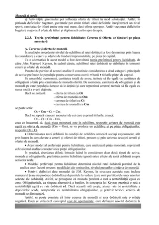 Monedă şi credit
        c) Activităţile guvernului pot influenţa oferta de titluri în mod substanţial. Astfel, în
perioada deficitelor bugetare, guvernele pot emite titluri: când deficitele înregistrează un nivel
sporit, cantitatea de titluri emise este mai mare, deci oferta sporeşte. Astfel creşterea deficitelor
bugetare majorează oferta de titluri şi deplasează curba spre dreapta.

       2.2.3. Teoria preferinţei pentru lichiditate: Cererea şi Oferta de fonduri pe piaţa
              monetară

         A. Cererea şi oferta de monedă
         În analizele precedente nivelul de echilibru al ratei dobânzii a fost determinat prin luarea
în considerare a cererii şi ofertei de fonduri împrumutabile, pe piaţa de capital.
         Ca o alternativă la acest model a fost dezvoltată teoria preferinţei pentru lichiditate, de
către John Maynard Keynes, în cadrul căreia, echilibrul ratei dobânzii se stabileşte în termenii
cererii şi ofertei de monedă.
         Punctul de pornire al acestei analize îl constituie considerarea a două categorii principale
de active preferate de populaţie pentru conservarea averii: • banii • titlurile pieţei de capital.
         Pe ansamblul economiei, cantitatea totală de avere, trebuie să fie egală cu cantitatea de
obligaţiuni oferite plus cantitatea de monedă oferită. De asemenea, cantitatea de obligaţiuni şi de
monedă pe care populaţia doreşte să le deţină (şi care reprezintă cererea) trebuie să fie egale cu
suma totală a averii deţinute.
         Dacă se notează:       - oferta de titluri cu Ot
                                - oferta de monedă cu Om
                                - cererea de titluri cu Ct
                                - cererea de monedă cu Cm
se poate scrie:
                 Ot + Om = Ct + Cm
         Dacă se separă termenii monetari de cei care exprimă titlurile, atunci:
                 Ot – Ct = Cm – Om,
ceea ce înseamnă că, dacă piaţa monetară este în echilibru, respectiv cererea de monedă este
egală cu oferta de monedă (Cm = Om), se va produce un echilibru şi pe piaţa obligaţiunilor,
respectiv Ot = Ct.
         • Determinarea ratei dobânzii în condiţii de echilibru urmează acelaşi raţionament, atât
prin luarea în considerare a cererii şi ofertei de titluri, precum şi prin scrierea ecuaţiei cererii şi
ofertei de monedă.
         • Acest model al preferinţei pentru lichiditate, care analizează piaţa monetară, reprezintă
echivalentul analizei caracteristice pieţei obligaţiunilor.
         În practică, abordarea diferă, întrucât luând în considerare doar două tipuri de active,
moneda şi obligaţiunile, preferinţa pentru lichiditate ignoră orice efecte ale ratei dobânzii asupra
activelor reale.
         • Modelul preferinţei pentru lichiditate determină nivelul ratei dobânzii pornind de la
    analiza unor factori precum: modificări ale veniturilor, nivelul preţurilor şi oferta de monedă.
         • Potrivit definiţiei date monedei de J.M. Keynes, în structura acesteia sunt incluse
numerarul (care nu produce dobândă) şi depozitele la vedere (care sunt purtătoarele unor niveluri
scăzute ale dobânzii). Astfel, se presupune că moneda prezintă o rată a rentabilităţii egală cu
zero. Obligaţiuniule, ca singura alternativă a banilor, în concepţia lui Keynes prezintă o rată a
rentabilităţii egală cu rata dobânzii rd. Dacă această rată creşte, atunci rata de rentabilitate a
depozitelor scade, comparativ cu rentabilitatea obligaţiunilor, şi potrivit teoriei, cererea de
monedă se diminuează.
         Astfel, se poate constata că între cererea de monedă şi rata dobânzii este o relaţie
negativă. Dacă se utilizează conceptul cost de oportunitate, care defineşte nivelul dobânzii la
 