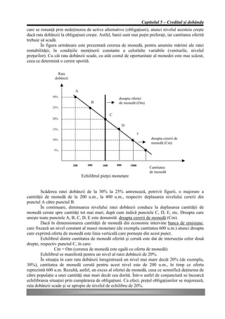 Capitolul 5 – Creditul şi dobânda
care se renunţă prin nedeţinerea de active alternative (obligaţiuni), atunci nivelul acesteia creşte
dacă rata dobânzii la obligaţiuni creşte. Astfel, banii sunt mai puţin preferaţi, iar cantitatea oferită
trebuie să scadă.
        În figura următoare este prezentată cererea de monedă, pentru anumite mărimi ale ratei
rentabilităţii, în condiţiile menţinerii constante a celorlalte variabile (veniturile, nivelul
preţurilor). Cu cât rata dobânzii scade, cu atât costul de oportunitate al monedei este mai scăzut,
ceea ce determină o cerere sporită.

                  Rata
                dobânzii


                            A
               30%
                                                       dreapta ofertei
                                      B                de monedă (Om)
               25%

                                                  C
               20%

                                                            D
               15%
                                                                       E

               10%                                                              dreapta cererii de
                                                                                monedă (Cm)
                5%



                           200      400     600       800       1000
                                                                               Cantitatea
                                                                               de monedă
                                 Echilibrul pieţei monetare


        Scăderea ratei dobânzii de la 30% la 25% antrenează, potrivit figurii, o majorare a
cantităţii de monedă de la 200 u.m., la 400 u.m., respectiv deplasarea nivelului cererii din
punctul A către punctul B.
        În continuare, diminuarea nivelului ratei dobânzii conduce la deplasarea cantităţii de
monedă cerute spre cantităţi tot mai mari, după cum indică punctele C, D, E, etc. Dreapta care
uneşte toate punctele A, B, C, D, E este denumită dreapta cererii de monedă (Cm).
        Dacă în dimensionarea cantităţii de monedă din economie intervine banca de emisiune,
care fixează un nivel constant al masei monetare (de exemplu cantitatea 600 u.m.) atunci dreapta
care exprimă oferta de monedă este linia verticală care porneşte din acest punct.
        Echilibrul dintre cantitatea de monedă oferită şi cerută este dat de intersecţia celor două
drepte, respectiv punctul C, în care:
                Cm = Om (cererea de monedă este egală cu oferta de monedă).
        Echilibrul se manifestă pentru un nivel al ratei dobânzii de 20%.
        În situaţia în care rata dobânzii înregistrează un nivel mai mare decât 20% (de exemplu,
30%), cantitatea de monedă cerută pentru acest nivel este de 200 u.m., în timp ce oferta
reprezintă 600 u.m. Rezultă, astfel, un exces al ofertei de monedă, ceea ce semnifică deţinerea de
către populaţie a unei cantităţi mai mari decât cea dorită. Într-o astfel de conjunctură se încearcă
echilibrarea situaţiei prin cumpărarea de obligaţiuni. Ca efect, preţul obligaţiunilor se majorează,
rata dobânzii scade şi se apropie de nivelul de echilibru de 20%.
 
