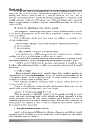 Monedă şi credit
        Pe de altă parte, dacă se analizează cantitatea de monedă cerută pentru un nivel al ratei
dobânzii de 10%, (ceea ce pe grafic este reprezentat de punctul E), se constată că există o
diferenţă între cantitatea oferită de 600 u.m. şi cantitatea cerută de 1.000 u.m. Astfel, se
manifestă o cerere suplimentară de monedă, datorită preferinţei populaţiei de a deţine mai multă
monedă comparativ cu alte active. Obligaţiunile sunt oferite spre vânzare, ceea ce antrenează
scăderea preţului acestora, şi, implicit, o majorare a ratei dobânzii care tinde către nivelul de
echilibru de 20%.
       B. Factorii determinanţi ai cererii şi ofertei de monedă
        Aplicarea practică a modelului preferinţei pentru lichiditate necesită cunoaşterea modului
în care diferite variabile precum, nivelul veniturilor şi al preţurilor influenţează modificări în
nivelul ratei dobânzii.
        Pentru evidenţierea efectelor unui factor asupra ratei dobânzii se consideră că toţi
celorlalţi rămân constanţi.
       1. Potrivit analizei lui Keynes, cererea pentru monedă este determinată de doi factori:
       a) nivelul veniturilor
       b) nivelul preţurilor
        a) Efectul veniturilor se manifesta în următoarele situaţii:
        • atunci când economia se află în expansiune şi nivelul veniturilor sporeşte, populaţia va
manifesta o preferinţă pentru deţinerea de monedă, ca rezervă a valorii;
        • în aceleaşi condiţii de creştere economică, populaţia realizează un volum mai mare de
tranzacţii utilizând moneda, de unde rezultă preferinţa pentru deţinerea acestui tip de active;
        • rezultă că un nivel înalt al veniturilor generează creşterea cererii de monedă; din punct
de vedere grafic, influenţa acestui factor se traduce printr-o deplasare a curbei cererii de monedă
spre dreapta.
        b) Nivelul preţurilor
        • Pentru a demonstra efectul acestei variabile, Keynes ia în considerare cantitatea de
monedă deţinută de populaţie în termeni reali, respectiv, sub formă de bunuri şi servicii care pot
fi achiziţionate. Atunci când nivelul preţurilor creşte, cu aceeaşi cantitate de monedă se va
achiziţiona un volum mai scăzut de bunuri şi servicii.
        Pentru restabilirea echilibrului, populaţia va prefera să deţină o cantitate de monedă (în
expresie nominală) mai mare.
        Concluzia este următoarea: creşterea nivelului preţurilor conduce la creşterea cererii de
monedă; grafic se produce deplasarea curbei cererii către dreapta.
         2. Factorii de influenţă asupra ofertei de monedă
         Oferta de monedă şi modificările produse în nivelul acesteia reprezintă un proces
complex care implică participarea băncii centrale, a băncilor de depozit (comerciale) şi a altor
instituţii ale pieţei monetare. În cadrul analizei preferinţei pentru lichiditate este luată în
considerare majorarea ofertei de monedă, produsă ca urmare a acţiunilor băncii de emisiune. La
modul general, orice majorare a ofertei de monedă, dirijată de banca centrală, conduce la
deplasarea curbei ofertei spre dreapta.
       C. Modificările în echilibrul ratei dobânzii
         Analiza preferinţei pentru lichiditate şi a modului de influenţare a ratei dobânzii, prezintă
importanţă practică, întrucât pe baza acestor aspecte este posibil de evaluat care sunt efectele
politicii monetare asupra ratei dobânzii.
 