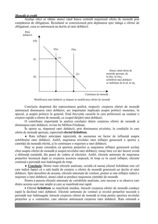 Monedă şi credit
        Acelaşi efect se obţine atunci când banca centrală majorează oferta de monedă prin
cumpărarea de obligaţiuni. Rezultatul se concretizează prin deplasarea spre stânga a ofertei de
obligaţiuni, ceea ce antrenează un declin al ratei dobânzii.
        Rata
      dobânzii

                 (rd)


                                    Om1             Om2


                                       (1)
                 rd1



                                                                                       Atunci când oferta de
                                                        (2)                         monedă sporeşte, de
                 rd2                                                                la Om1 la Om2,
                                                                                    echilibrul ratei dobânzii
                                                                                    se stabileşte de la rd1 la rd2.



                                                                 Cantitatea de monedă
                  Modificarea ratei dobânzii ca răspuns la modificarea ofertei de monedă

        Concluzia desprinsă din reprezentarea grafică, respectiv creşterea ofertei de monedă
antrenează diminuarea ratei dobânzii, are importante implicaţii asupra politicii monetare, în
special, şi asupra politicii în general, fiind frecvente cazurile în care politicienii au susţinut o
creştere rapidă a ofertei de monedă, cu scopul dirijării ratei dobânzii.
        O contribuţie importantă la analiza corelaţiei dintre creşterea ofertei de monedă şi
diminuarea ratei dobânzii, revine lui Millton Friedman.
        În opinia sa, răspunsul ratei dobânzii, prin diminuarea nivelului, în condiţiile în care
oferta de monedă sporeşte, reprezintă efectul lichiditate.
        ♦ Rata inflaţiei anticipate reprezintă, de asemenea un factor de influenţă asupra
echilibrului ratei dobânzii. Astfel, majorarea nivelului ratei inflaţiei generează o sporire a
cantităţii de monedă oferită, şi în continuare o majorare a ratei dobânzii.
        Deşi se poate considera că sporirea preţurilor şi majorarea inflaţiei generează acelaşi
efect asupra ofertei de monedă şi asupra nivelului ratei dobânzii, totuşi între cei doi factori există
o diferenţă esenţială, din punct de vedere al efectelor. Astfel, efectele antrenate de majorarea
preţurilor încetează după ce creşterea acestora stopează, în timp ce în cazul inflaţiei, efectele
continuă o perioadă mai îndelungată de timp.
        ♦ Concluzie: Dintre toate efectele analizate, rezultă că numai efectul lichiditate este cel
care indică faptul că o rată înaltă de creştere a ofertei de monedă generează un declin al ratei
dobânzii. Spre deosebire de aceasta, efectele antrenate de venituri, preţuri şi rata inflaţiei indică o
majorare a ratei dobânzii, atunci când se produce majorarea cantităţii de monedă.
        Pentru a puncta efectele antrenate de variabilele analizate, este necesar a se observa care
dintre acestea sunt mai ample şi care se manifestă mai rapid.
        • Efectul lichiditate se manifestă imediat, întrucât creşterea ofertei de monedă conduce
rapid la declinul ratei dobânzii. Efectele antrenate de venituri şi nivelul preţurilor necesită o
perioadă mai îndelungată, întrucât creşterea ofertei de monedă ia timp pentru sporirea nivelului
preţurilor şi a veniturilor, care ulterior antrenează creşterea ratei dobânzii. Rata estimată a
 