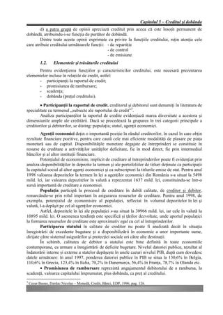 Capitolul 5 – Creditul şi dobânda
        d) a patra grupă de opinii apreciază creditul prin aceea că este însoţit permanent de
dobândă, atribuindu-i-se funcţia de purtător de dobândă.
        Dintre toate aceste opinii exprimate cu privire la funcţiile creditului, reţin atenţia cele
care atribuie creditului următoarele funcţii: - de repartiţie
                                              - de control
                                              - de emisiune.
           1.2.    Elementele şi trăsăturile creditului
      Pentru evidenţierea funcţiilor şi caracteristicilor creditului, este necesară prezentarea
elementelor incluse în relaţiile de credit, astfel:
      - participanţii la raportul de credit;
      - promisiunea de rambursare;
      - scadenţa;
      - dobânda (preţul creditului).
        • Participanţii la raportul de credit, creditorul şi debitorul sunt denumiţi în literatura de
specialitate cu termenul „subiecte ale raportului de credit”3.
        Analiza participanţilor la raportul de credite evidenţiază marea diversitate a acestora şi
dimensiunile ample ale creditării. Dacă se procedează la gruparea în trei categorii principale a
creditorilor şi debitorilor, se disting: populaţia; statul, agenţii economici.
         Agenţii economici deţin o importantă poziţie în rândul creditorilor, în cazul în care obţin
rezultate financiare pozitive, pentru care caută cele mai eficiente modalităţi de plasare pe piaţa
monetară sau de capital. Disponibilităţile monetare degajate de întreprinderi se constituie în
resurse de creditare a activităţilor unităţilor deficitare, fie în mod direct, fie prin intermediul
băncilor şi al altor instituţii financiare.
         Potenţialul de economisire, implicit de creditare al întreprinderilor poate fi evidenţiat prin
analiza disponibilităţilor în depozite la termen şi ale portofoliilor de titluri deţinute ca participaţii
la capitalul social al altor agenţi economici şi ca subscriptori la titlurile emise de stat. Pentru anul
1998 valoarea depozitelor la termen în lei a agenţilor economici din România s-a situat la 5498
mild. lei, iar valoarea depozitelor în valută a reprezentat 1637 mild. lei, constituindu-se într-o
sursă importantă de creditare a economiei.
         Populaţia participă la procesul de creditare în dublă calitate, de creditor şi debitor,
remarcându-se prin rolul important în asigurarea resurselor de creditare. Pentru anul 1998, de
exemplu, potenţialul de economisire al populaţiei, reflectat în volumul depozitelor în lei şi
valută, l-a depăşit pe cel al agenţilor economici.
         Astfel, depozitele în lei ale populaţiei s-au situat la 30966 mild. lei, iar cele în valută la
10895 mild. lei. O asemenea tendinţă este specifică şi ţărilor dezvoltate, unde aportul populaţiei
la formarea resurselor de creditare este aproximativ egal cu cel al întreprinderilor.
         Participarea statului în calitate de creditor nu poate fi analizată decât în situaţia
înregistrării de excedente bugetare şi a disponibilizării în economie a unor importante sume,
dirijate către sistemul asigurărilor şi protecţiei sociale ori către alte destinaţii.
         În schimb, calitatea de debitor a statului este bine definită în toate economiile
contemporane, ca urmare a înregistrării de deficite bugetare. Nivelul datoriei publice, rezultat al
îndatorării interne şi externe a statelor depăşeşte în unele cazuri nivelul PIB, după cum dovedesc
datele următoare: în anul 1997, ponderea datoriei publice în PIB se situa la 130,6% în Belgia,
110,6% în Grecia, 123,4% în Italia, 70,2% în Danemarca, 56,4% în Franţa, 78,7% în Olanda etc.
         • Promisiunea de rambursare reprezintă angajamentul debitorului de a rambursa, la
scadenţă, valoarea capitalului împrumutat, plus dobânda, ca preţ al creditului.
3
    Cezar Basno, Dardac Nicolae – Monedă, Credit, Bănci, EDP, 1996, pag. 126.
 
