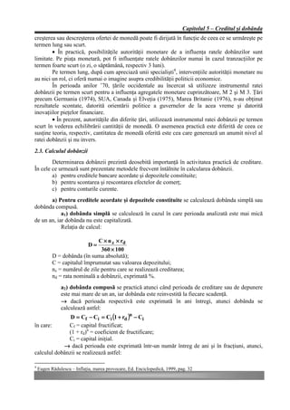 Capitolul 5 – Creditul şi dobânda
creşterea sau descreşterea ofertei de monedă poate fi dirijată în funcţie de ceea ce se urmăreşte pe
termen lung sau scurt.
        • În practică, posibilităţile autorităţii monetare de a influenţa ratele dobânzilor sunt
limitate. Pe piaţa monetară, pot fi influenţate ratele dobânzilor numai în cazul tranzacţiilor pe
termen foarte scurt (o zi, o săptămână, respectiv 3 luni).
        Pe termen lung, după cum apreciază unii specialişti4, intervenţiile autorităţii monetare nu
au nici un rol, ci oferă numai o imagine asupra credibilităţii politicii economice.
        În perioada anilor ’70, ţările occidentale au încercat să utilizeze instrumentul ratei
dobânzii pe termen scurt pentru a influenţa agregatele monetare cuprinzătoare, M 2 şi M 3. Ţări
precum Germania (1974), SUA, Canada şi Elveţia (1975), Marea Britanie (1976), n-au obţinut
rezultatele scontate, datorită orientării politice a guvernelor de la acea vreme şi datorită
inovaţiilor pieţelor financiare.
        • În prezent, autorităţile din diferite ţări, utilizează instrumentul ratei dobânzii pe termen
scurt în vederea echilibrării cantităţii de monedă. O asemenea practică este diferită de ceea ce
susţine teoria, respectiv, cantitatea de monedă oferită este cea care generează un anumit nivel al
ratei dobânzii şi nu invers.
2.3. Calculul dobânzii
        Determinarea dobânzii prezintă deosebită importanţă în activitatea practică de creditare.
În cele ce urmează sunt prezentate metodele frecvent întâlnite în calcularea dobânzii.
        a) pentru creditele bancare acordate şi depozitele constituite;
        b) pentru scontarea şi rescontarea efectelor de comerţ;
        c) pentru conturile curente.
       a) Pentru creditele acordate şi depozitele constituite se calculează dobânda simplă sau
dobânda compusă.
            a1) dobânda simplă se calculează în cazul în care perioada analizată este mai mică
de un an, iar dobânda nu este capitalizată.
            Relaţia de calcul:

                               C × n z × rd
                             D=
                                360 × 100
           D = dobânda (în suma absolută);
           C = capitalul împrumutat sau valoarea depozitului;
           nz = numărul de zile pentru care se realizează creditarea;
           nd = rata nominală a dobânzii, exprimată %.
               a2) dobânda compusă se practică atunci când perioada de creditare sau de depunere
               este mai mare de un an, iar dobânda este reinvestită la fiecare scadenţă.
               → dacă perioada respectivă este exprimată în ani întregi, atunci dobânda se
               calculează astfel:
               D = Cf − Ci = Ci (1 + rd )n − Ci
în care:      Cf = capital fructificat;
              (1 + rd)n = coeficient de fructificare;
              Ci = capital iniţial.
            → dacă perioada este exprimată într-un număr întreg de ani şi în fracţiuni, atunci,
calculul dobânzii se realizează astfel:

4
    Eugen Rădulescu – Inflaţia, marea provocare, Ed. Enciclopedică, 1999, pag. 32
 